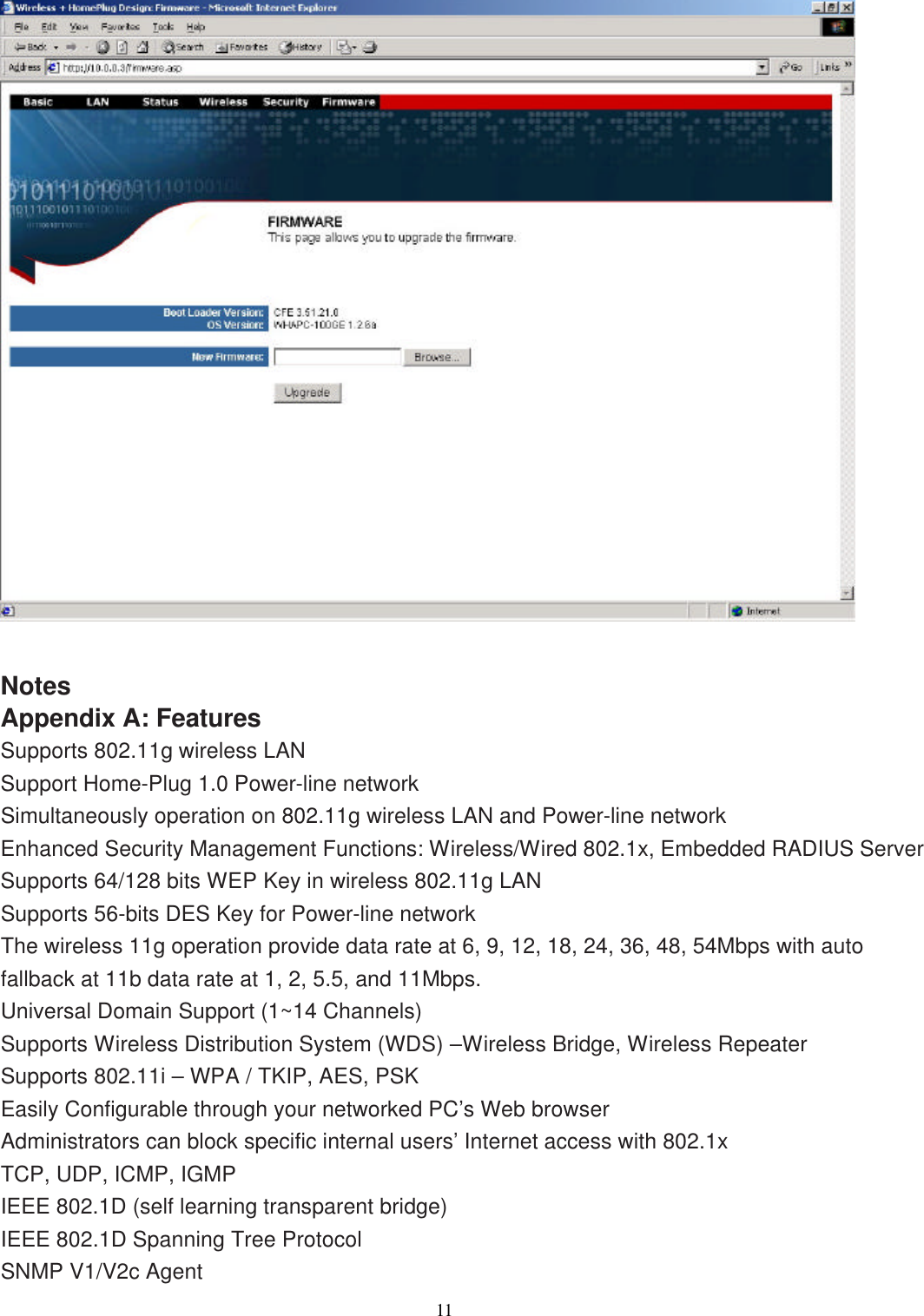                  11     Notes Appendix A: Features Supports 802.11g wireless LAN Support Home-Plug 1.0 Power-line network Simultaneously operation on 802.11g wireless LAN and Power-line network Enhanced Security Management Functions: Wireless/Wired 802.1x, Embedded RADIUS Server Supports 64/128 bits WEP Key in wireless 802.11g LAN Supports 56-bits DES Key for Power-line network The wireless 11g operation provide data rate at 6, 9, 12, 18, 24, 36, 48, 54Mbps with auto fallback at 11b data rate at 1, 2, 5.5, and 11Mbps. Universal Domain Support (1~14 Channels) Supports Wireless Distribution System (WDS) –Wireless Bridge, Wireless Repeater Supports 802.11i – WPA / TKIP, AES, PSK Easily Configurable through your networked PC’s Web browser Administrators can block specific internal users’ Internet access with 802.1x TCP, UDP, ICMP, IGMP IEEE 802.1D (self learning transparent bridge) IEEE 802.1D Spanning Tree Protocol SNMP V1/V2c Agent 