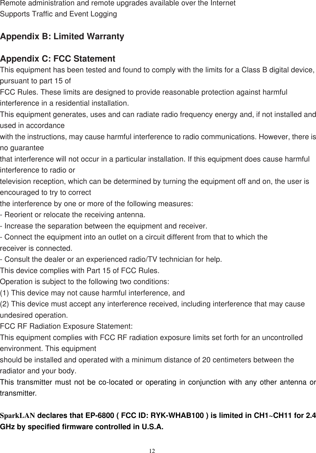                  12   Remote administration and remote upgrades available over the Internet Supports Traffic and Event Logging  Appendix B: Limited Warranty  Appendix C: FCC Statement This equipment has been tested and found to comply with the limits for a Class B digital device, pursuant to part 15 of FCC Rules. These limits are designed to provide reasonable protection against harmful interference in a residential installation. This equipment generates, uses and can radiate radio frequency energy and, if not installed and used in accordance with the instructions, may cause harmful interference to radio communications. However, there is no guarantee that interference will not occur in a particular installation. If this equipment does cause harmful interference to radio or television reception, which can be determined by turning the equipment off and on, the user is encouraged to try to correct the interference by one or more of the following measures: - Reorient or relocate the receiving antenna. - Increase the separation between the equipment and receiver. - Connect the equipment into an outlet on a circuit different from that to which the receiver is connected. - Consult the dealer or an experienced radio/TV technician for help. This device complies with Part 15 of FCC Rules. Operation is subject to the following two conditions: (1) This device may not cause harmful interference, and (2) This device must accept any interference received, including interference that may cause undesired operation. FCC RF Radiation Exposure Statement: This equipment complies with FCC RF radiation exposure limits set forth for an uncontrolled environment. This equipment should be installed and operated with a minimum distance of 20 centimeters between the radiator and your body. This transmitter must not be co-located or operating in conjunction with any other antenna or transmitter.  SparkLAN declares that EP-6800 ( FCC ID: RYK-WHAB100 ) is limited in CH1~CH11 for 2.4 GHz by specified firmware controlled in U.S.A.  