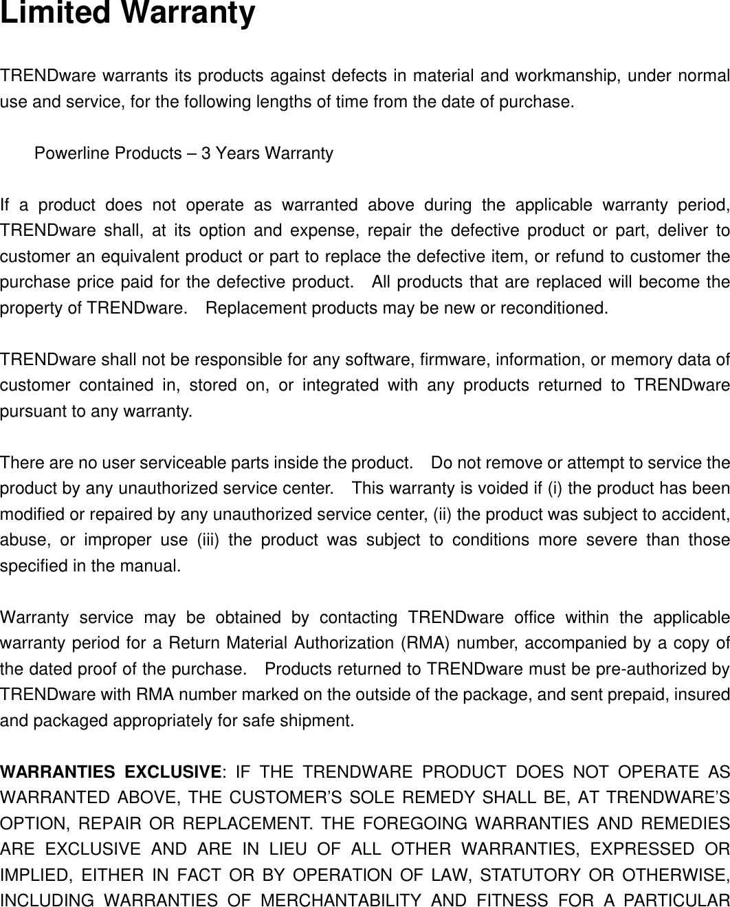 Limited Warranty  TRENDware warrants its products against defects in material and workmanship, under normal use and service, for the following lengths of time from the date of purchase.     Powerline Products – 3 Years Warranty  If a product does not operate as warranted above during the applicable warranty period, TRENDware shall, at its option and expense, repair the defective product or part, deliver to customer an equivalent product or part to replace the defective item, or refund to customer the purchase price paid for the defective product.  All products that are replaced will become the property of TRENDware.  Replacement products may be new or reconditioned.  TRENDware shall not be responsible for any software, firmware, information, or memory data of customer contained in, stored on, or integrated with any products returned to TRENDware pursuant to any warranty.  There are no user serviceable parts inside the product.  Do not remove or attempt to service the product by any unauthorized service center.  This warranty is voided if (i) the product has been modified or repaired by any unauthorized service center, (ii) the product was subject to accident, abuse, or improper use (iii) the product was subject to conditions more severe than those specified in the manual.  Warranty service may be obtained by contacting TRENDware office within the applicable warranty period for a Return Material Authorization (RMA) number, accompanied by a copy of the dated proof of the purchase.  Products returned to TRENDware must be pre-authorized by TRENDware with RMA number marked on the outside of the package, and sent prepaid, insured and packaged appropriately for safe shipment.    WARRANTIES EXCLUSIVE: IF THE TRENDWARE PRODUCT DOES NOT OPERATE AS WARRANTED ABOVE, THE CUSTOMER’S SOLE REMEDY SHALL BE, AT TRENDWARE’S OPTION, REPAIR OR REPLACEMENT. THE FOREGOING WARRANTIES AND REMEDIES ARE EXCLUSIVE AND ARE IN LIEU OF ALL OTHER WARRANTIES, EXPRESSED OR IMPLIED, EITHER IN FACT OR BY OPERATION OF LAW, STATUTORY OR OTHERWISE, INCLUDING WARRANTIES OF MERCHANTABILITY AND FITNESS FOR A PARTICULAR 