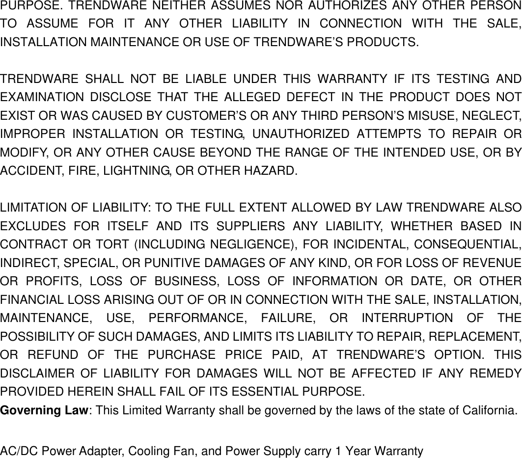                     PURPOSE. TRENDWARE NEITHER ASSUMES NOR AUTHORIZES ANY OTHER PERSON TO ASSUME FOR IT ANY OTHER LIABILITY IN CONNECTION WITH THE SALE, INSTALLATION MAINTENANCE OR USE OF TRENDWARE’S PRODUCTS.  TRENDWARE SHALL NOT BE LIABLE UNDER THIS WARRANTY IF ITS TESTING AND EXAMINATION DISCLOSE THAT THE ALLEGED DEFECT IN THE PRODUCT DOES NOT EXIST OR WAS CAUSED BY CUSTOMER’S OR ANY THIRD PERSON’S MISUSE, NEGLECT, IMPROPER INSTALLATION OR TESTING, UNAUTHORIZED ATTEMPTS TO REPAIR OR MODIFY, OR ANY OTHER CAUSE BEYOND THE RANGE OF THE INTENDED USE, OR BY ACCIDENT, FIRE, LIGHTNING, OR OTHER HAZARD.  LIMITATION OF LIABILITY: TO THE FULL EXTENT ALLOWED BY LAW TRENDWARE ALSO EXCLUDES FOR ITSELF AND ITS SUPPLIERS ANY LIABILITY, WHETHER BASED IN CONTRACT OR TORT (INCLUDING NEGLIGENCE), FOR INCIDENTAL, CONSEQUENTIAL, INDIRECT, SPECIAL, OR PUNITIVE DAMAGES OF ANY KIND, OR FOR LOSS OF REVENUE OR PROFITS, LOSS OF BUSINESS, LOSS OF INFORMATION OR DATE, OR OTHER FINANCIAL LOSS ARISING OUT OF OR IN CONNECTION WITH THE SALE, INSTALLATION, MAINTENANCE, USE, PERFORMANCE, FAILURE, OR INTERRUPTION OF THE POSSIBILITY OF SUCH DAMAGES, AND LIMITS ITS LIABILITY TO REPAIR, REPLACEMENT, OR REFUND OF THE PURCHASE PRICE PAID, AT TRENDWARE’S OPTION. THIS DISCLAIMER OF LIABILITY FOR DAMAGES WILL NOT BE AFFECTED IF ANY REMEDY PROVIDED HEREIN SHALL FAIL OF ITS ESSENTIAL PURPOSE. Governing Law: This Limited Warranty shall be governed by the laws of the state of California.  AC/DC Power Adapter, Cooling Fan, and Power Supply carry 1 Year Warranty   