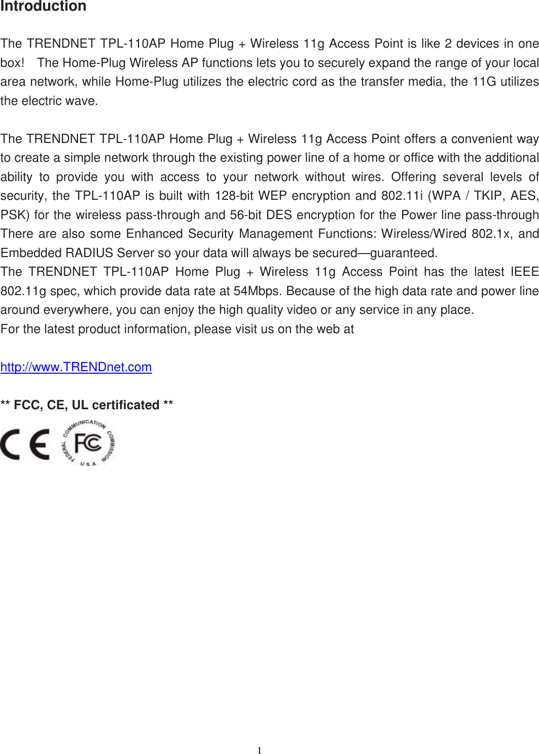                  1    Introduction  The TRENDNET TPL-110AP Home Plug + Wireless 11g Access Point is like 2 devices in one box!  The Home-Plug Wireless AP functions lets you to securely expand the range of your local area network, while Home-Plug utilizes the electric cord as the transfer media, the 11G utilizes the electric wave.  The TRENDNET TPL-110AP Home Plug + Wireless 11g Access Point offers a convenient way to create a simple network through the existing power line of a home or office with the additional ability to provide you with access to your network without wires. Offering several levels of security, the TPL-110AP is built with 128-bit WEP encryption and 802.11i (WPA / TKIP, AES, PSK) for the wireless pass-through and 56-bit DES encryption for the Power line pass-through There are also some Enhanced Security Management Functions: Wireless/Wired 802.1x, and Embedded RADIUS Server so your data will always be secured—guaranteed.   The  TRENDNET TPL-110AP Home Plug + Wireless 11g  Access Point has the latest IEEE 802.11g spec, which provide data rate at 54Mbps. Because of the high data rate and power line around everywhere, you can enjoy the high quality video or any service in any place.   For the latest product information, please visit us on the web at  http://www.TRENDnet.com    ** FCC, CE, UL certificated **                