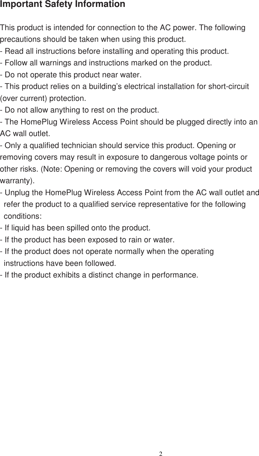                  2     Important Safety Information  This product is intended for connection to the AC power. The following precautions should be taken when using this product. - Read all instructions before installing and operating this product. - Follow all warnings and instructions marked on the product. - Do not operate this product near water. - This product relies on a building’s electrical installation for short-circuit (over current) protection. - Do not allow anything to rest on the product. - The HomePlug Wireless Access Point should be plugged directly into an AC wall outlet.   - Only a qualified technician should service this product. Opening or removing covers may result in exposure to dangerous voltage points or other risks. (Note: Opening or removing the covers will void your product warranty). - Unplug the HomePlug Wireless Access Point from the AC wall outlet and refer the product to a qualified service representative for the following conditions: - If liquid has been spilled onto the product. - If the product has been exposed to rain or water. - If the product does not operate normally when the operating instructions have been followed. - If the product exhibits a distinct change in performance.  