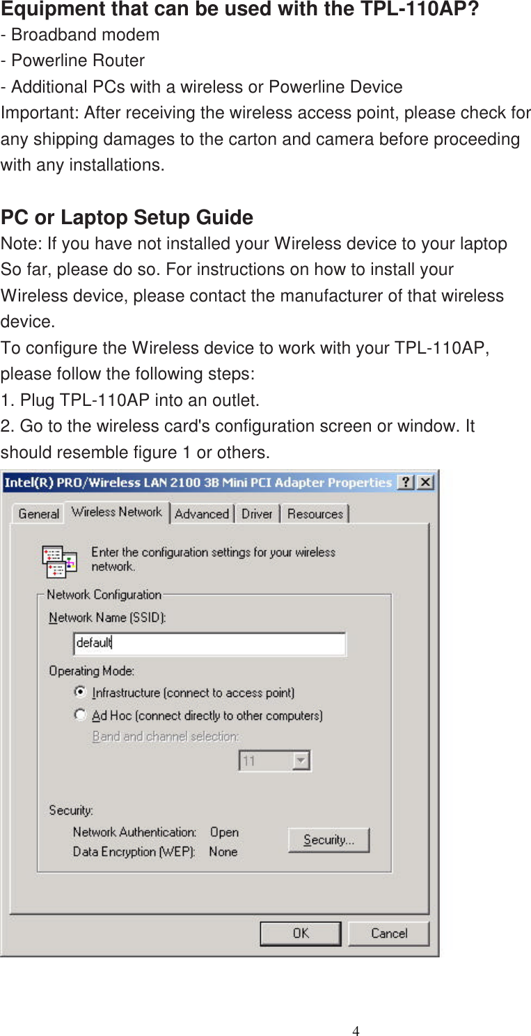                  4    Equipment that can be used with the TPL-110AP? - Broadband modem - Powerline Router - Additional PCs with a wireless or Powerline Device Important: After receiving the wireless access point, please check for any shipping damages to the carton and camera before proceeding with any installations.  PC or Laptop Setup Guide Note: If you have not installed your Wireless device to your laptop So far, please do so. For instructions on how to install your Wireless device, please contact the manufacturer of that wireless device. To configure the Wireless device to work with your TPL-110AP, please follow the following steps: 1. Plug TPL-110AP into an outlet. 2. Go to the wireless card&apos;s configuration screen or window. It should resemble figure 1 or others.   