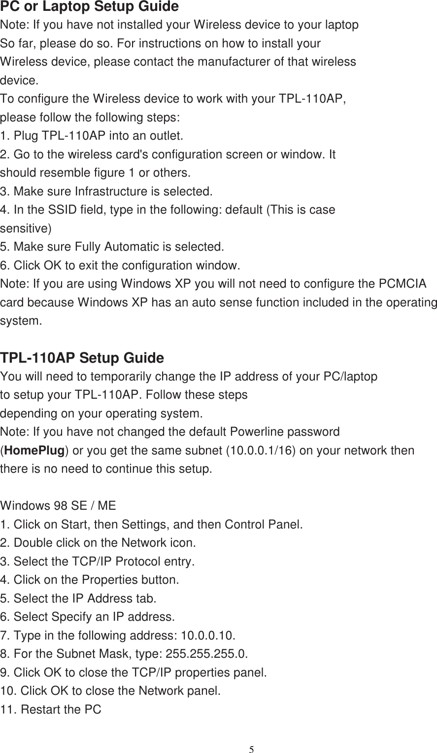                  5   PC or Laptop Setup Guide Note: If you have not installed your Wireless device to your laptop So far, please do so. For instructions on how to install your Wireless device, please contact the manufacturer of that wireless device. To configure the Wireless device to work with your TPL-110AP, please follow the following steps: 1. Plug TPL-110AP into an outlet. 2. Go to the wireless card&apos;s configuration screen or window. It should resemble figure 1 or others. 3. Make sure Infrastructure is selected. 4. In the SSID field, type in the following: default (This is case sensitive) 5. Make sure Fully Automatic is selected. 6. Click OK to exit the configuration window. Note: If you are using Windows XP you will not need to configure the PCMCIA card because Windows XP has an auto sense function included in the operating system.  TPL-110AP Setup Guide You will need to temporarily change the IP address of your PC/laptop to setup your TPL-110AP. Follow these steps depending on your operating system. Note: If you have not changed the default Powerline password (HomePlug) or you get the same subnet (10.0.0.1/16) on your network then there is no need to continue this setup.  Windows 98 SE / ME 1. Click on Start, then Settings, and then Control Panel. 2. Double click on the Network icon. 3. Select the TCP/IP Protocol entry. 4. Click on the Properties button. 5. Select the IP Address tab. 6. Select Specify an IP address. 7. Type in the following address: 10.0.0.10. 8. For the Subnet Mask, type: 255.255.255.0. 9. Click OK to close the TCP/IP properties panel. 10. Click OK to close the Network panel. 11. Restart the PC    