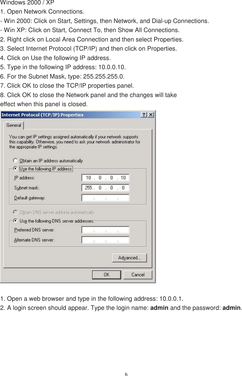                  6   Windows 2000 / XP 1. Open Network Connections. - Win 2000: Click on Start, Settings, then Network, and Dial-up Connections. - Win XP: Click on Start, Connect To, then Show All Connections. 2. Right click on Local Area Connection and then select Properties. 3. Select Internet Protocol (TCP/IP) and then click on Properties. 4. Click on Use the following IP address. 5. Type in the following IP address: 10.0.0.10. 6. For the Subnet Mask, type: 255.255.255.0. 7. Click OK to close the TCP/IP properties panel. 8. Click OK to close the Network panel and the changes will take effect when this panel is closed.   1. Open a web browser and type in the following address: 10.0.0.1. 2. A login screen should appear. Type the login name: admin and the password: admin. 