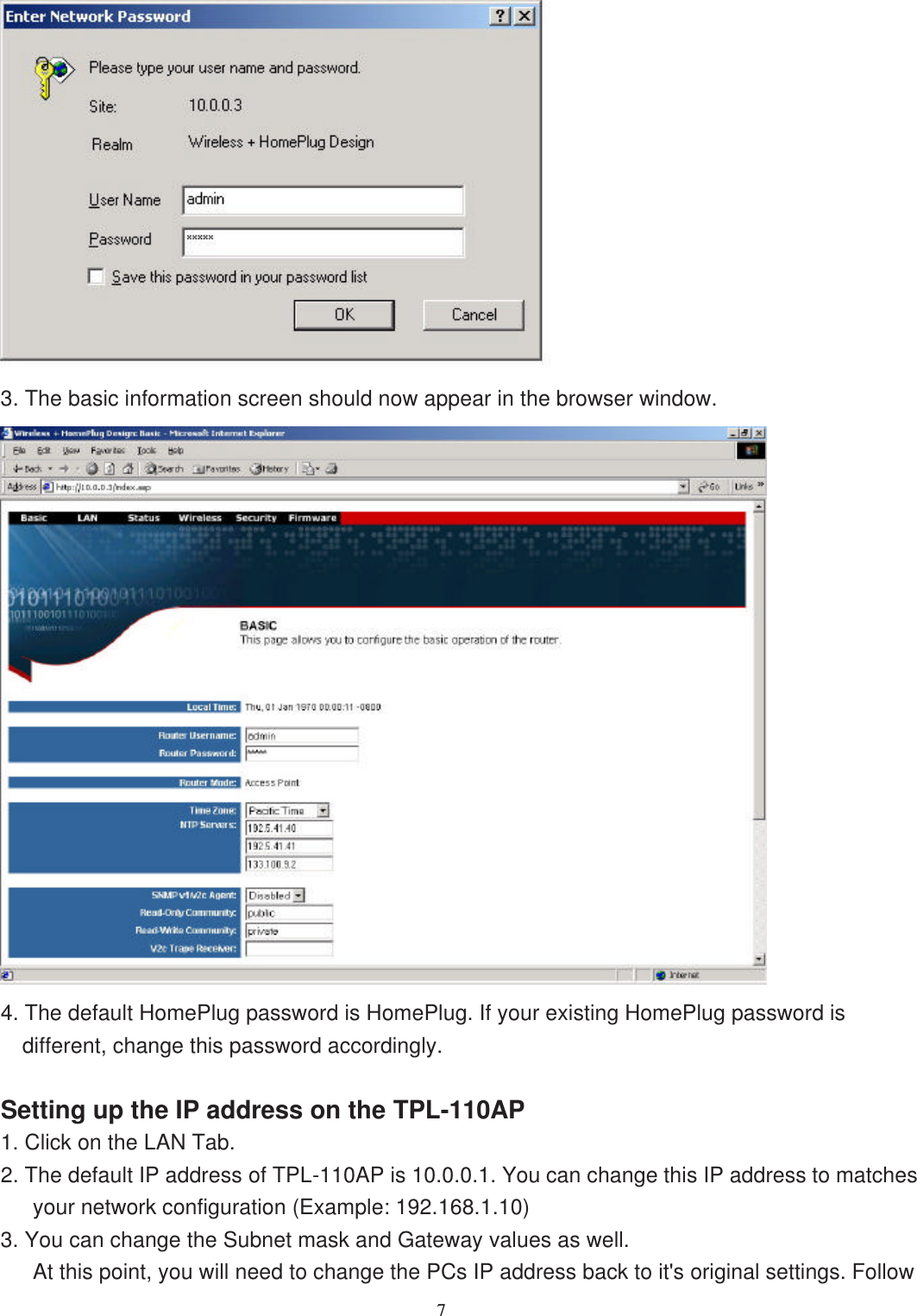                  7    3. The basic information screen should now appear in the browser window.  4. The default HomePlug password is HomePlug. If your existing HomePlug password is different, change this password accordingly.  Setting up the IP address on the TPL-110AP 1. Click on the LAN Tab. 2. The default IP address of TPL-110AP is 10.0.0.1. You can change this IP address to matches your network configuration (Example: 192.168.1.10) 3. You can change the Subnet mask and Gateway values as well. At this point, you will need to change the PCs IP address back to it&apos;s original settings. Follow 