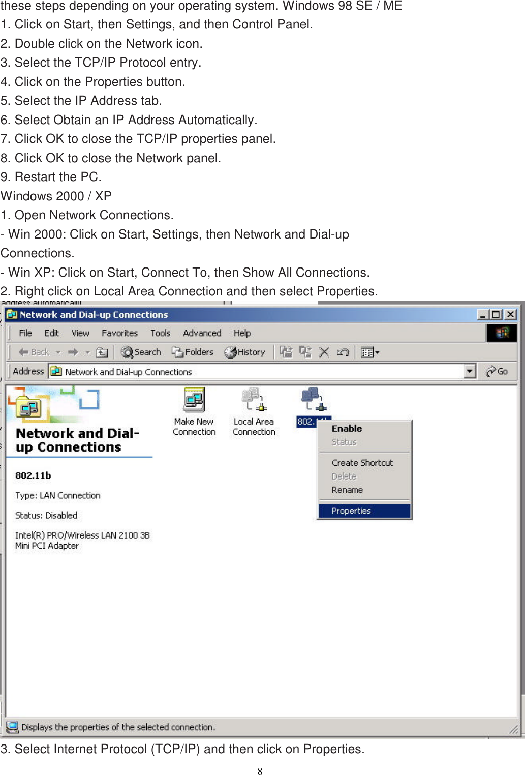                  8   these steps depending on your operating system. Windows 98 SE / ME 1. Click on Start, then Settings, and then Control Panel. 2. Double click on the Network icon. 3. Select the TCP/IP Protocol entry. 4. Click on the Properties button. 5. Select the IP Address tab. 6. Select Obtain an IP Address Automatically. 7. Click OK to close the TCP/IP properties panel. 8. Click OK to close the Network panel. 9. Restart the PC. Windows 2000 / XP 1. Open Network Connections. - Win 2000: Click on Start, Settings, then Network and Dial-up Connections. - Win XP: Click on Start, Connect To, then Show All Connections. 2. Right click on Local Area Connection and then select Properties.  3. Select Internet Protocol (TCP/IP) and then click on Properties. 