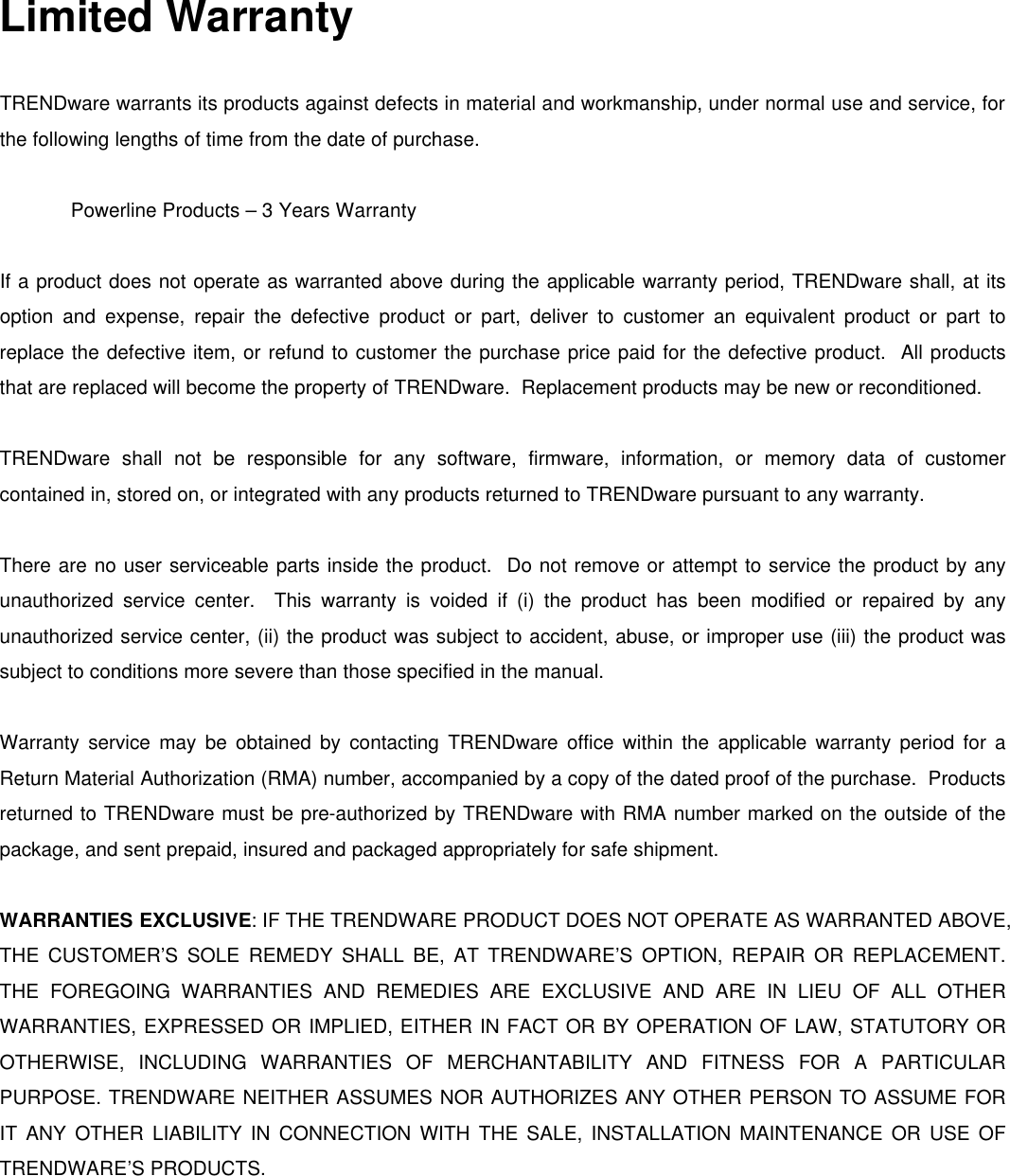 Limited Warranty  TRENDware warrants its products against defects in material and workmanship, under normal use and service, for the following lengths of time from the date of purchase.     Powerline Products – 3 Years Warranty  If a product does not operate as warranted above during the applicable warranty period, TRENDware shall, at its option and expense, repair the defective product or part, deliver to customer an equivalent product or part to replace the defective item, or refund to customer the purchase price paid for the defective product.  All products that are replaced will become the property of TRENDware.  Replacement products may be new or reconditioned.  TRENDware shall not be responsible for any software, firmware, information, or memory data of customer contained in, stored on, or integrated with any products returned to TRENDware pursuant to any warranty.  There are no user serviceable parts inside the product.  Do not remove or attempt to service the product by any unauthorized service center.  This warranty is voided if (i) the product has been modified or repaired by any unauthorized service center, (ii) the product was subject to accident, abuse, or improper use (iii) the product was subject to conditions more severe than those specified in the manual.  Warranty service may be obtained by contacting TRENDware office within the applicable warranty period for a Return Material Authorization (RMA) number, accompanied by a copy of the dated proof of the purchase.  Products returned to TRENDware must be pre-authorized by TRENDware with RMA number marked on the outside of the package, and sent prepaid, insured and packaged appropriately for safe shipment.    WARRANTIES EXCLUSIVE: IF THE TRENDWARE PRODUCT DOES NOT OPERATE AS WARRANTED ABOVE, THE CUSTOMER’S SOLE REMEDY SHALL BE, AT TRENDWARE’S OPTION, REPAIR OR REPLACEMENT. THE FOREGOING WARRANTIES AND REMEDIES ARE EXCLUSIVE AND ARE IN LIEU OF ALL OTHER WARRANTIES, EXPRESSED OR IMPLIED, EITHER IN FACT OR BY OPERATION OF LAW, STATUTORY OR OTHERWISE, INCLUDING WARRANTIES OF MERCHANTABILITY AND FITNESS FOR A PARTICULAR PURPOSE. TRENDWARE NEITHER ASSUMES NOR AUTHORIZES ANY OTHER PERSON TO ASSUME FOR IT ANY OTHER LIABILITY IN CONNECTION WITH THE SALE, INSTALLATION MAINTENANCE OR USE OF TRENDWARE’S PRODUCTS.  