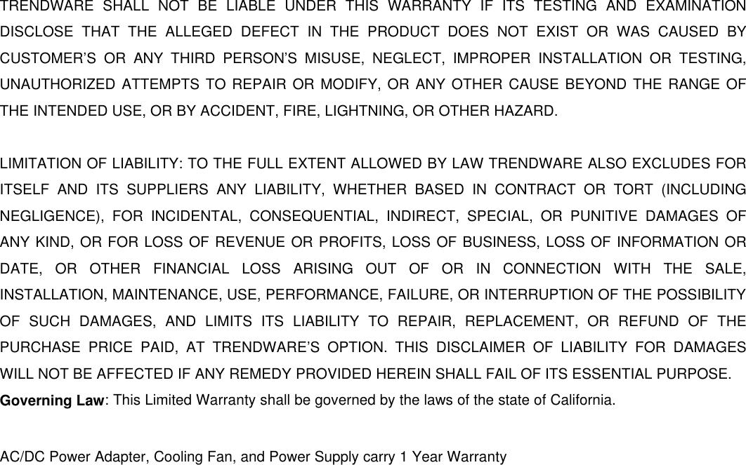                     TRENDWARE SHALL NOT BE LIABLE UNDER THIS WARRANTY IF ITS TESTING AND EXAMINATION DISCLOSE THAT THE ALLEGED DEFECT IN THE PRODUCT DOES NOT EXIST OR WAS CAUSED BY CUSTOMER’S OR ANY THIRD PERSON’S MISUSE, NEGLECT, IMPROPER INSTALLATION OR TESTING, UNAUTHORIZED ATTEMPTS TO REPAIR OR MODIFY, OR ANY OTHER CAUSE BEYOND THE RANGE OF THE INTENDED USE, OR BY ACCIDENT, FIRE, LIGHTNING, OR OTHER HAZARD.  LIMITATION OF LIABILITY: TO THE FULL EXTENT ALLOWED BY LAW TRENDWARE ALSO EXCLUDES FOR ITSELF AND ITS SUPPLIERS ANY LIABILITY, WHETHER BASED IN CONTRACT OR TORT (INCLUDING NEGLIGENCE), FOR INCIDENTAL, CONSEQUENTIAL, INDIRECT, SPECIAL, OR PUNITIVE DAMAGES OF ANY KIND, OR FOR LOSS OF REVENUE OR PROFITS, LOSS OF BUSINESS, LOSS OF INFORMATION OR DATE, OR OTHER FINANCIAL LOSS ARISING OUT OF OR IN CONNECTION WITH THE SALE, INSTALLATION, MAINTENANCE, USE, PERFORMANCE, FAILURE, OR INTERRUPTION OF THE POSSIBILITY OF SUCH DAMAGES, AND LIMITS ITS LIABILITY TO REPAIR, REPLACEMENT, OR REFUND OF THE PURCHASE PRICE PAID, AT TRENDWARE’S OPTION. THIS DISCLAIMER OF LIABILITY FOR DAMAGES WILL NOT BE AFFECTED IF ANY REMEDY PROVIDED HEREIN SHALL FAIL OF ITS ESSENTIAL PURPOSE. Governing Law: This Limited Warranty shall be governed by the laws of the state of California.  AC/DC Power Adapter, Cooling Fan, and Power Supply carry 1 Year Warranty  