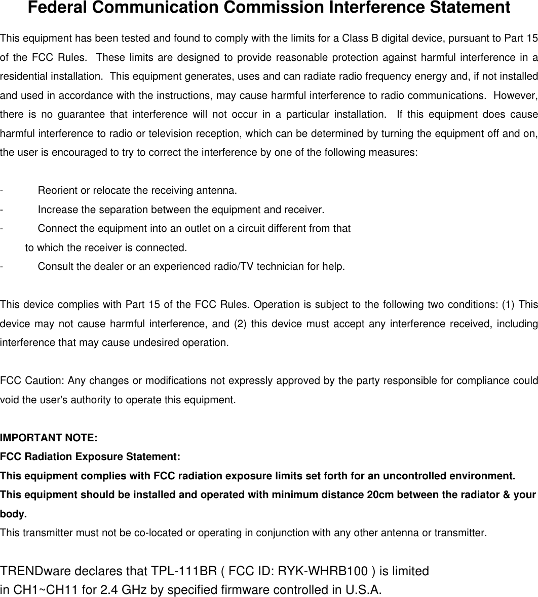                     Federal Communication Commission Interference Statement This equipment has been tested and found to comply with the limits for a Class B digital device, pursuant to Part 15 of the FCC Rules.  These limits are designed to provide reasonable protection against harmful interference in a residential installation.  This equipment generates, uses and can radiate radio frequency energy and, if not installed and used in accordance with the instructions, may cause harmful interference to radio communications.  However, there is no guarantee that interference will not occur in a particular installation.  If this equipment does cause harmful interference to radio or television reception, which can be determined by turning the equipment off and on, the user is encouraged to try to correct the interference by one of the following measures:  - Reorient or relocate the receiving antenna. - Increase the separation between the equipment and receiver. - Connect the equipment into an outlet on a circuit different from that to which the receiver is connected. - Consult the dealer or an experienced radio/TV technician for help.  This device complies with Part 15 of the FCC Rules. Operation is subject to the following two conditions: (1) This device may not cause harmful interference, and (2) this device must accept any interference received, including interference that may cause undesired operation.  FCC Caution: Any changes or modifications not expressly approved by the party responsible for compliance could void the user&apos;s authority to operate this equipment.  IMPORTANT NOTE: FCC Radiation Exposure Statement: This equipment complies with FCC radiation exposure limits set forth for an uncontrolled environment. This equipment should be installed and operated with minimum distance 20cm between the radiator &amp; your body. This transmitter must not be co-located or operating in conjunction with any other antenna or transmitter.  TRENDware declares that TPL-111BR ( FCC ID: RYK-WHRB100 ) is limited in CH1~CH11 for 2.4 GHz by specified firmware controlled in U.S.A.  