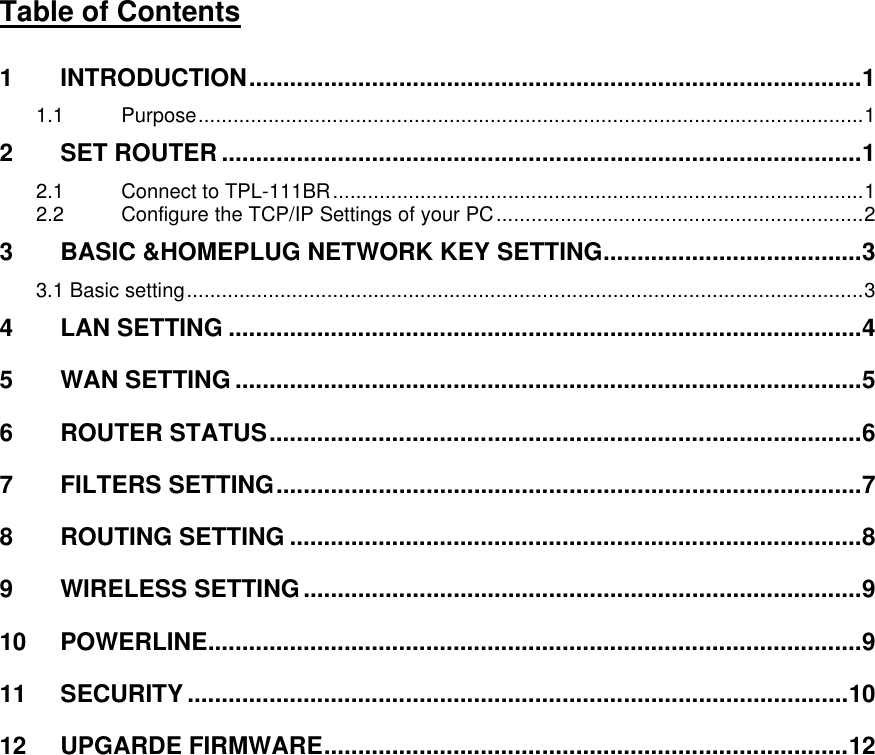      Table of Contents  1 INTRODUCTION..........................................................................................1 1.1 Purpose..................................................................................................................1 2 SET ROUTER ..............................................................................................1 2.1 Connect to TPL-111BR...........................................................................................1 2.2 Configure the TCP/IP Settings of your PC...............................................................2 3 BASIC &amp;HOMEPLUG NETWORK KEY SETTING......................................3 3.1 Basic setting....................................................................................................................3 4 LAN SETTING .............................................................................................4 5 WAN SETTING ............................................................................................5 6 ROUTER STATUS.......................................................................................6 7 FILTERS SETTING......................................................................................7 8 ROUTING SETTING ....................................................................................8 9 WIRELESS SETTING..................................................................................9 10 POWERLINE................................................................................................9 11 SECURITY .................................................................................................10 12 UPGARDE FIRMWARE.............................................................................12 