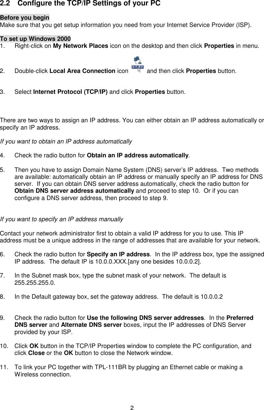   2     2.2 Configure the TCP/IP Settings of your PC  Before you begin Make sure that you get setup information you need from your Internet Service Provider (ISP).  To set up Windows 2000 1. Right-click on My Network Places icon on the desktop and then click Properties in menu.  2. Double-click Local Area Connection icon  and then click Properties button.   3. Select Internet Protocol (TCP/IP) and click Properties button.    There are two ways to assign an IP address. You can either obtain an IP address automatically or specify an IP address.  If you want to obtain an IP address automatically  4. Check the radio button for Obtain an IP address automatically.  5. Then you have to assign Domain Name System (DNS) server’s IP address.  Two methods are available: automatically obtain an IP address or manually specify an IP address for DNS server.  If you can obtain DNS server address automatically, check the radio button for Obtain DNS server address automatically and proceed to step 10.  Or if you can configure a DNS server address, then proceed to step 9.   If you want to specify an IP address manually  Contact your network administrator first to obtain a valid IP address for you to use. This IP address must be a unique address in the range of addresses that are available for your network.  6. Check the radio button for Specify an IP address.  In the IP address box, type the assigned IP address.  The default IP is 10.0.0.XXX.[any one besides 10.0.0.2].  7. In the Subnet mask box, type the subnet mask of your network.  The default is 255.255.255.0.  8. In the Default gateway box, set the gateway address.  The default is 10.0.0.2   9. Check the radio button for Use the following DNS server addresses.  In the Preferred DNS server and Alternate DNS server boxes, input the IP addresses of DNS Server provided by your ISP.  10. Click OK button in the TCP/IP Properties window to complete the PC configuration, and click Close or the OK button to close the Network window.  11. To link your PC together with TPL-111BR by plugging an Ethernet cable or making a Wireless connection. 