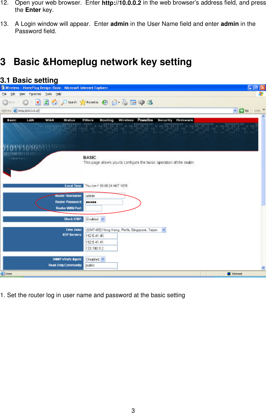   3     12. Open your web browser.  Enter http://10.0.0.2 in the web browser’s address field, and press the Enter key.  13. A Login window will appear.  Enter admin in the User Name field and enter admin in the Password field.    3 Basic &amp;Homeplug network key setting  3.1 Basic setting    1. Set the router log in user name and password at the basic setting             