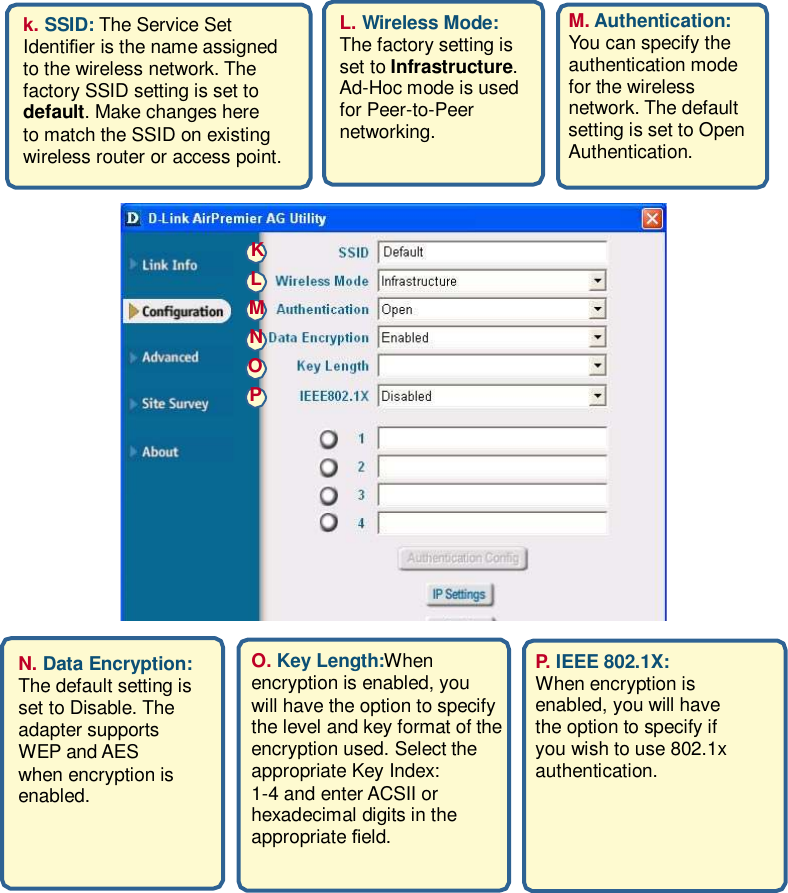 k. SSID: The Service Set Identier is the name assigned to the wireless network. The factory SSID setting is set to default. Make changes here to match the SSID on existing wireless router or access point. L. Wireless Mode: The factory setting is set to Infrastructure. Ad-Hoc mode is used for Peer-to-Peer networking.  M. Authentication: You can specify the authentication mode for the wireless network. The default setting is set to Open Authentication.     K L M N O P             N. Data Encryption: The default setting is set to Disable. The adapter supports WEP and AES when encryption is enabled.               O. Key Length:When encryption is enabled, you will have the option to specify the level and key format of the encryption used. Select the appropriate Key Index: 1-4 and enter ACSII or hexadecimal digits in the appropriate eld.             P. IEEE 802.1X: When encryption is enabled, you will have the option to specify if you wish to use 802.1x authentication.                
