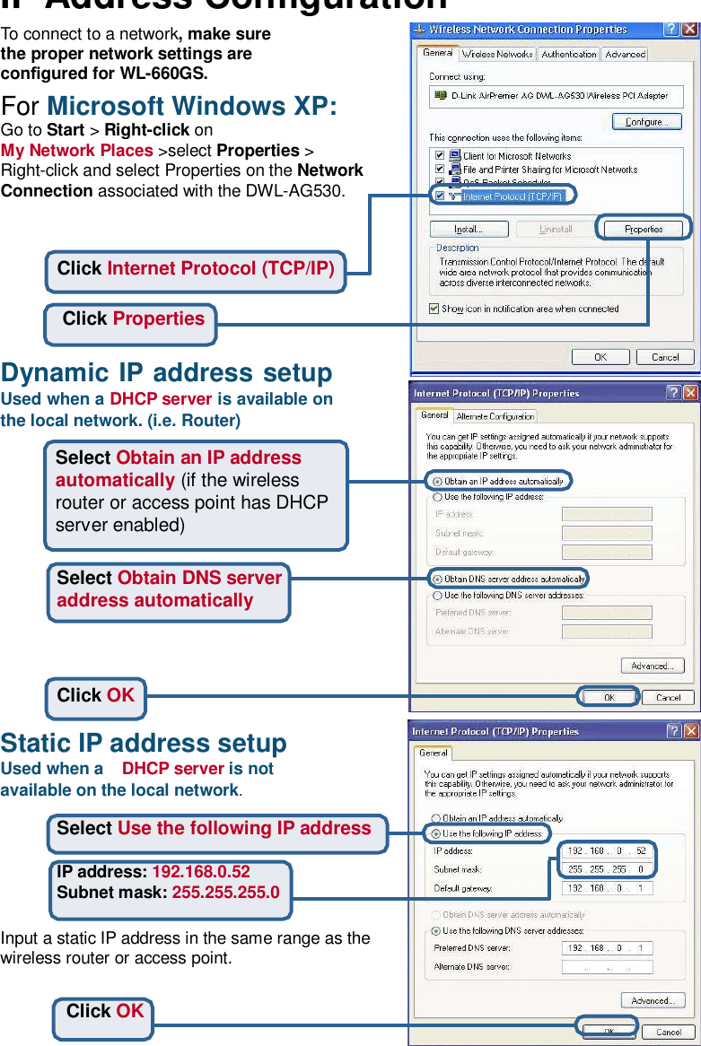 IP Address Conguration To connect to a network, make sure the proper network settings are congured for WL-660GS.  For Microsoft Windows XP: Go to Start &gt; Right-click on My Network Places &gt;select Properties &gt; Right-click and select Properties on the Network Connection associated with the DWL-AG530.    Click Internet Protocol (TCP/IP)   Click Properties   Dynamic IP address setup Used when a DHCP server is available on the local network. (i.e. Router)  Select Obtain an IP address automatically (if the wireless router or access point has DHCP server enabled)   Select Obtain DNS server address automatically     Click OK  Static IP address setup Used when a  DHCP server is not available on the local network.  Select Use the following IP address  IP address: 192.168.0.52 Subnet mask: 255.255.255.0  Input a static IP address in the same range as the wireless router or access point.   Click OK  