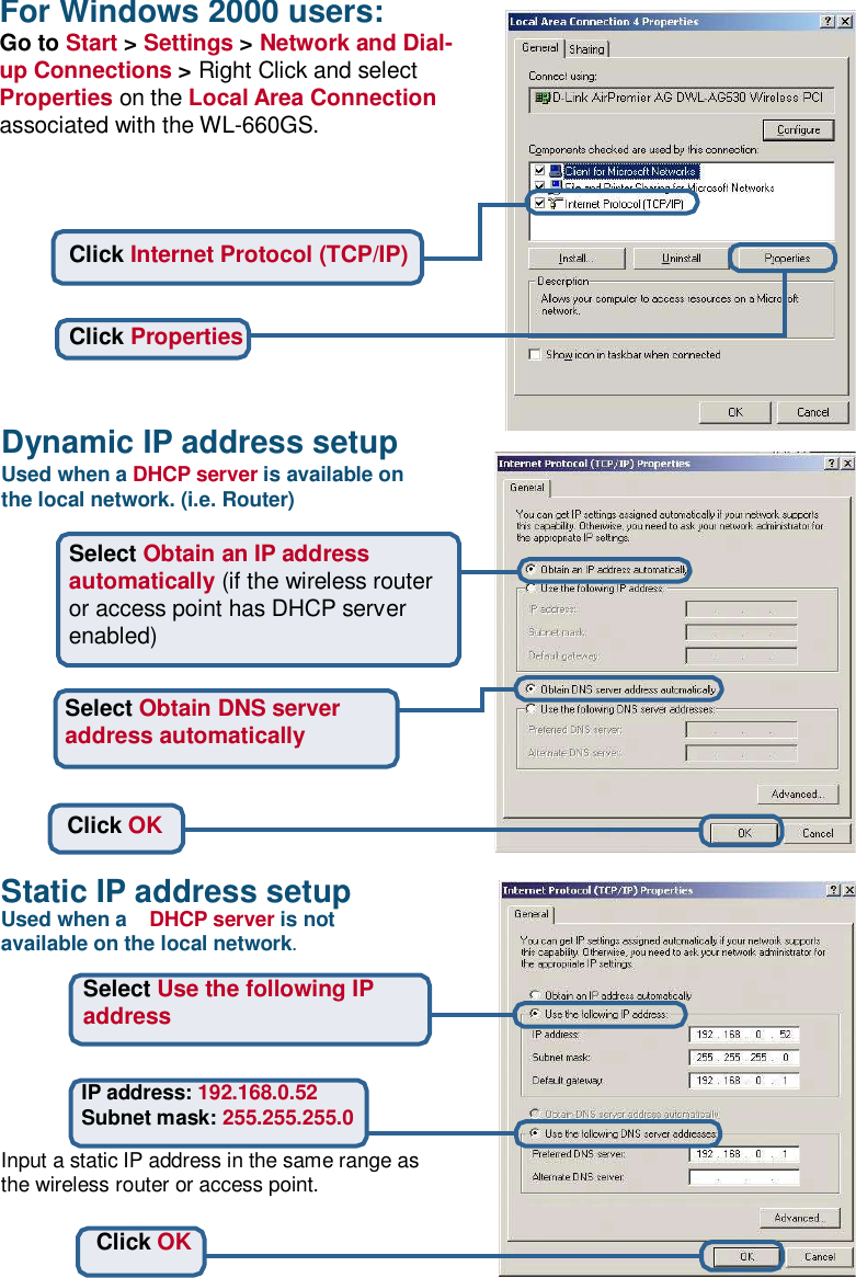 For Windows 2000 users: Go to Start &gt; Settings &gt; Network and Dial- up Connections &gt; Right Click and select Properties on the Local Area Connection associated with the WL-660GS.      Click Internet Protocol (TCP/IP)    Click Properties    Dynamic IP address setup Used when a DHCP server is available on the local network. (i.e. Router)  Select Obtain an IP address automatically (if the wireless router or access point has DHCP server enabled)   Select Obtain DNS server address automatically    Click OK   Static IP address setup Used when a  DHCP server is not available on the local network.  Select Use the following IP address   IP address: 192.168.0.52 Subnet mask: 255.255.255.0  Input a static IP address in the same range as the wireless router or access point.   Click OK  