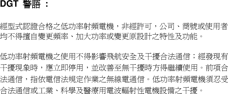 DGT  警語 :  經型式認證合格之低功率射頻電機，非經許可，公司、商號或使用者均不得擅自變更頻率、加大功率或變更原設計之特性及功能。   低功率射頻電機之使用不得影響飛航安全及干擾合法通信；經發現有干擾現象時，應立即停用，並改善至無干擾時方得繼續使用。前項合法通信，指依電信法規定作業之無線電通信。低功率射頻電機須忍受合法通信或工業、科學及醫療用電波輻射性電機設備之干擾。                                 