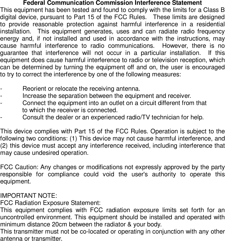 Federal Communication Commission Interference Statement This equipment has been tested and found to comply with the limits for a Class B digital device, pursuant to Part 15 of the FCC Rules.  These limits are designed to provide reasonable protection against harmful interference in a residential installation.  This equipment generates, uses and can radiate radio frequency energy and, if not installed and used in accordance with the instructions, may cause harmful interference to radio communications.  However, there is no guarantee that interference will not occur in a particular installation.  If this equipment does cause harmful interference to radio or television reception, which can be determined by turning the equipment off and on, the user is encouraged to try to correct the interference by one of the following measures:  - Reorient or relocate the receiving antenna. - Increase the separation between the equipment and receiver. - Connect the equipment into an outlet on a circuit different from that to which the receiver is connected. - Consult the dealer or an experienced radio/TV technician for help.  This device complies with Part 15 of the FCC Rules. Operation is subject to the following two conditions: (1) This device may not cause harmful interference, and (2) this device must accept any interference received, including interference that may cause undesired operation.  FCC Caution: Any changes or modifications not expressly approved by the party responsible for compliance could void the user&apos;s authority to operate this equipment.  IMPORTANT NOTE: FCC Radiation Exposure Statement: This equipment complies with FCC radiation exposure limits set forth for an uncontrolled environment. This equipment should be installed and operated with minimum distance 20cm between the radiator &amp; your body. This transmitter must not be co-located or operating in conjunction with any other antenna or transmitter.  