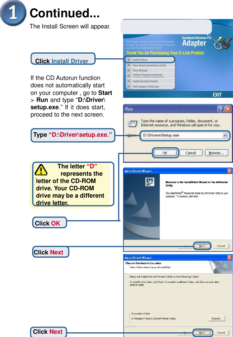       Continued... The Install Screen will appear. Click Install Driver If the CD Autorun function does not automatically start on your computer , go to Start &gt; Run and type “D:\Driver\ setup.exe.” If it does start, proceed to the next screen. Type “D:\Driver\setup.exe.”        The letter “D”         represents the letter of the CD-ROM drive. Your CD-ROM drive may be a different drive letter. Click OK Click Next Click Next 