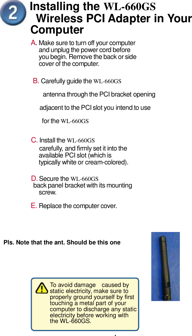 Installing the WL-660GS  Wireless PCI Adapter in Your Computer A. Make sure to turn off your computer and unplug the power cord before you begin. Remove the back or side cover of the computer. B. Carefully guide the WL-660GS  antenna through the PCI bracket opening  adjacent to the PCI slot you intend to use  for the WL-660GS C. Install the WL-660GS  carefully,  and rmly set it into the available PCI slot (which is typically white or cream-colored). D. Secure the WL-660GS  back panel bracket with its mounting screw. E. Replace the computer cover.  Pls. Note that the ant. Should be this one To avoid damage  caused by static electricity, make sure to properly ground yourself by rst touching a metal part of your computer to discharge any static electricity before working with the WL-660GS. 4 