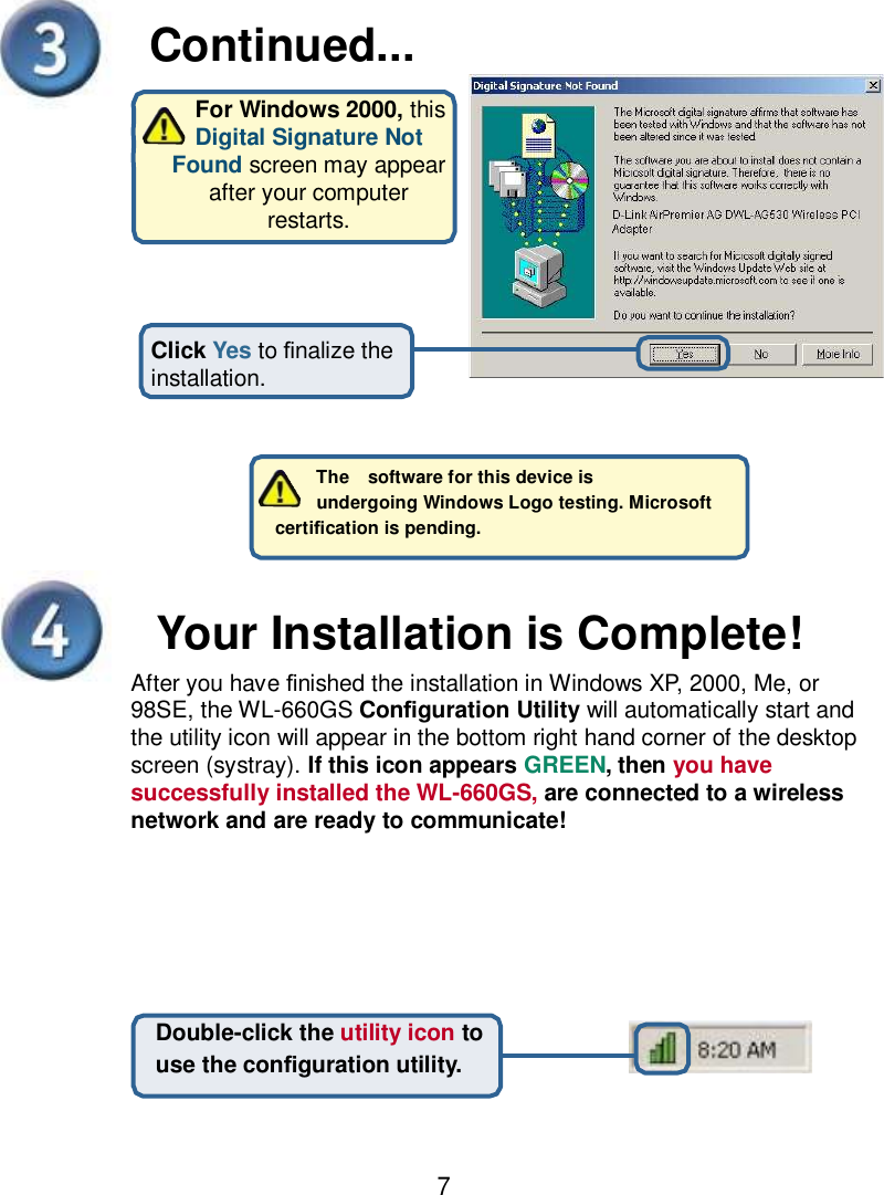    Continued... For Windows 2000, this Digital Signature Not Found screen may appear after your computer restarts. Click Yes to nalize the installation.   The  software for this device is   undergoing Windows Logo testing. Microsoft   certication is pending.     Your Installation is Complete! After you have nished the installation in Windows XP, 2000, Me, or 98SE, the WL-660GS Conguration Utility will automatically start and the utility icon will appear in the bottom right hand corner of the desktop screen (systray). If this icon appears GREEN, then you have successfully installed the WL-660GS, are connected to a wireless network and are ready to communicate! Double-click the utility icon to use the conguration utility. 7 