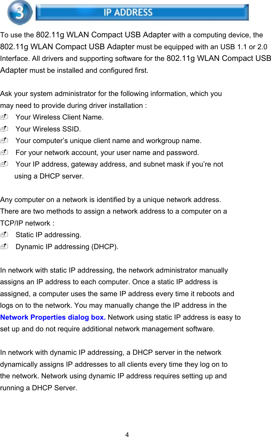  To use the 802.11g WLAN Compact USB Adapter with a computing device, the 802.11g WLAN Compact USB Adapter must be equipped with an USB 1.1 or 2.0 Interface. All drivers and supporting software for the 802.11g WLAN Compact USB Adapter must be installed and configured first.  Ask your system administrator for the following information, which you may need to provide during driver installation :  Your Wireless Client Name.  Your Wireless SSID.  Your computer’s unique client name and workgroup name.  For your network account, your user name and password.  Your IP address, gateway address, and subnet mask if you’re not using a DHCP server.  Any computer on a network is identified by a unique network address. There are two methods to assign a network address to a computer on a TCP/IP network :  Static IP addressing.  Dynamic IP addressing (DHCP).  In network with static IP addressing, the network administrator manually assigns an IP address to each computer. Once a static IP address is assigned, a computer uses the same IP address every time it reboots and logs on to the network. You may manually change the IP address in the Network Properties dialog box. Network using static IP address is easy to set up and do not require additional network management software.  In network with dynamic IP addressing, a DHCP server in the network dynamically assigns IP addresses to all clients every time they log on to the network. Network using dynamic IP address requires setting up and running a DHCP Server.    4 