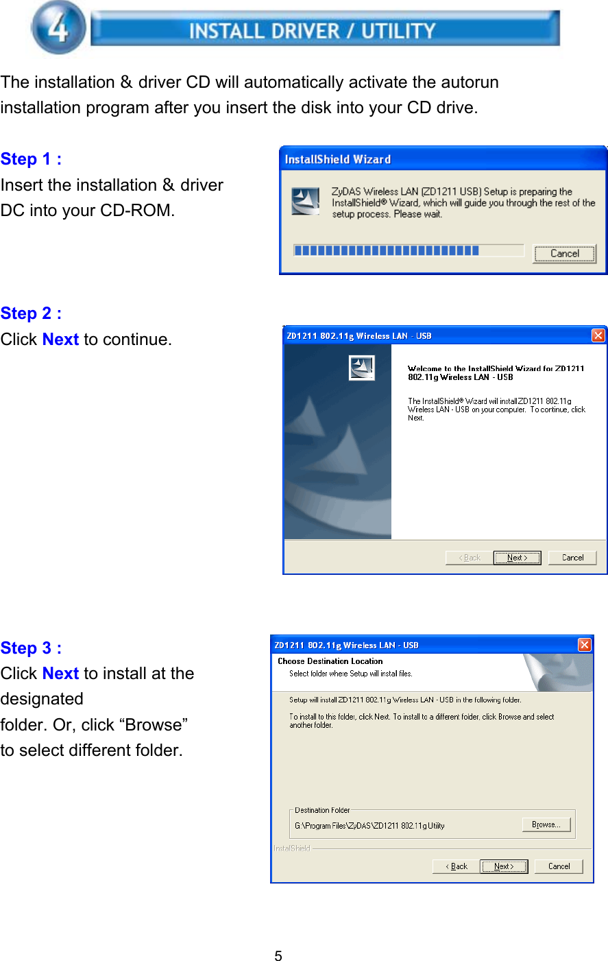    The installation &amp; driver CD will automatically activate the autorun installation program after you insert the disk into your CD drive.  Step 1 :   Insert the installation &amp; driver DC into your CD-ROM.    Step 2 :   Click Next to continue.            Step 3 :   Click Next to install at the designated folder. Or, click “Browse” to select different folder.        5 