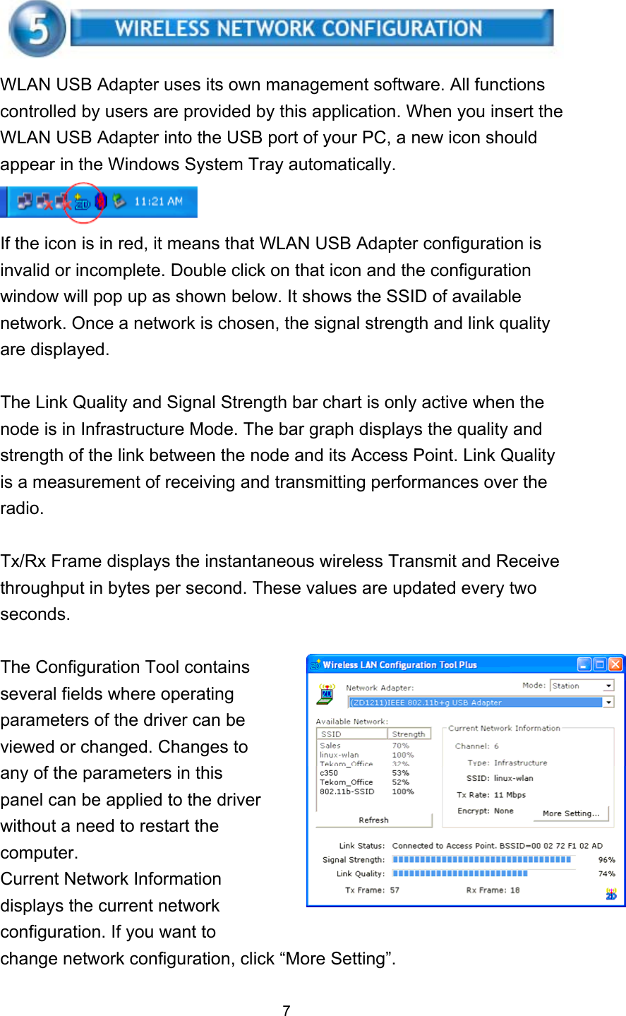    WLAN USB Adapter uses its own management software. All functions controlled by users are provided by this application. When you insert the WLAN USB Adapter into the USB port of your PC, a new icon should appear in the Windows System Tray automatically.  If the icon is in red, it means that WLAN USB Adapter configuration is invalid or incomplete. Double click on that icon and the configuration window will pop up as shown below. It shows the SSID of available network. Once a network is chosen, the signal strength and link quality are displayed.  The Link Quality and Signal Strength bar chart is only active when the node is in Infrastructure Mode. The bar graph displays the quality and strength of the link between the node and its Access Point. Link Quality is a measurement of receiving and transmitting performances over the radio.  Tx/Rx Frame displays the instantaneous wireless Transmit and Receive throughput in bytes per second. These values are updated every two seconds.  The Configuration Tool contains   several fields where operating parameters of the driver can be viewed or changed. Changes to any of the parameters in this panel can be applied to the driver without a need to restart the computer. Current Network Information displays the current network configuration. If you want to change network configuration, click “More Setting”.  7