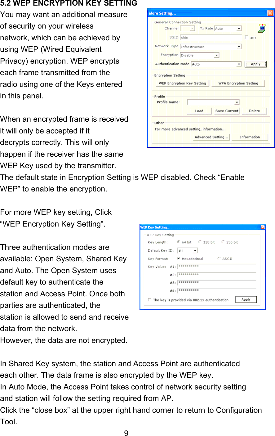  5.2 WEP ENCRYPTION KEY SETTING You may want an additional measure   of security on your wireless network, which can be achieved by using WEP (Wired Equivalent Privacy) encryption. WEP encrypts each frame transmitted from the radio using one of the Keys entered in this panel.  When an encrypted frame is received it will only be accepted if it decrypts correctly. This will only happen if the receiver has the same WEP Key used by the transmitter. The default state in Encryption Setting is WEP disabled. Check “Enable WEP” to enable the encryption.    For more WEP key setting, Click “WEP Encryption Key Setting”.  Three authentication modes are available: Open System, Shared Key and Auto. The Open System uses default key to authenticate the station and Access Point. Once both parties are authenticated, the station is allowed to send and receive data from the network. However, the data are not encrypted.  In Shared Key system, the station and Access Point are authenticated each other. The data frame is also encrypted by the WEP key. In Auto Mode, the Access Point takes control of network security setting and station will follow the setting required from AP. Click the “close box” at the upper right hand corner to return to Configuration Tool. 9 