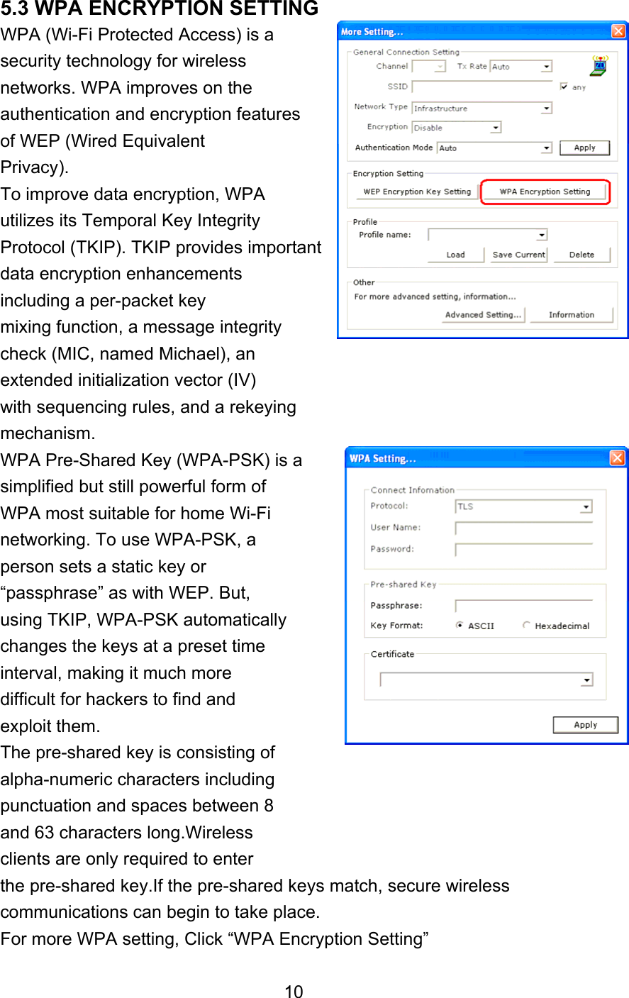  5.3 WPA ENCRYPTION SETTING WPA (Wi-Fi Protected Access) is a security technology for wireless networks. WPA improves on the authentication and encryption features of WEP (Wired Equivalent Privacy). To improve data encryption, WPA utilizes its Temporal Key Integrity Protocol (TKIP). TKIP provides important data encryption enhancements including a per-packet key mixing function, a message integrity check (MIC, named Michael), an extended initialization vector (IV) with sequencing rules, and a rekeying mechanism. WPA Pre-Shared Key (WPA-PSK) is a simplified but still powerful form of WPA most suitable for home Wi-Fi networking. To use WPA-PSK, a person sets a static key or “passphrase” as with WEP. But, using TKIP, WPA-PSK automatically changes the keys at a preset time interval, making it much more difficult for hackers to find and exploit them. The pre-shared key is consisting of alpha-numeric characters including punctuation and spaces between 8 and 63 characters long.Wireless clients are only required to enter the pre-shared key.If the pre-shared keys match, secure wireless communications can begin to take place. For more WPA setting, Click “WPA Encryption Setting”  10 