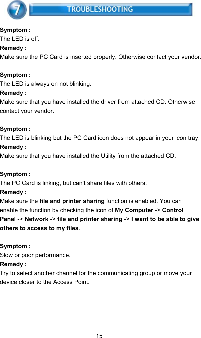    Symptom : The LED is off. Remedy : Make sure the PC Card is inserted properly. Otherwise contact your vendor.  Symptom : The LED is always on not blinking. Remedy : Make sure that you have installed the driver from attached CD. Otherwise contact your vendor.  Symptom : The LED is blinking but the PC Card icon does not appear in your icon tray. Remedy : Make sure that you have installed the Utility from the attached CD.  Symptom : The PC Card is linking, but can’t share files with others. Remedy : Make sure the file and printer sharing function is enabled. You can enable the function by checking the icon of My Computer -&gt; Control Panel -&gt; Network -&gt; file and printer sharing -&gt; I want to be able to give others to access to my files.  Symptom : Slow or poor performance. Remedy : Try to select another channel for the communicating group or move your device closer to the Access Point.      15  