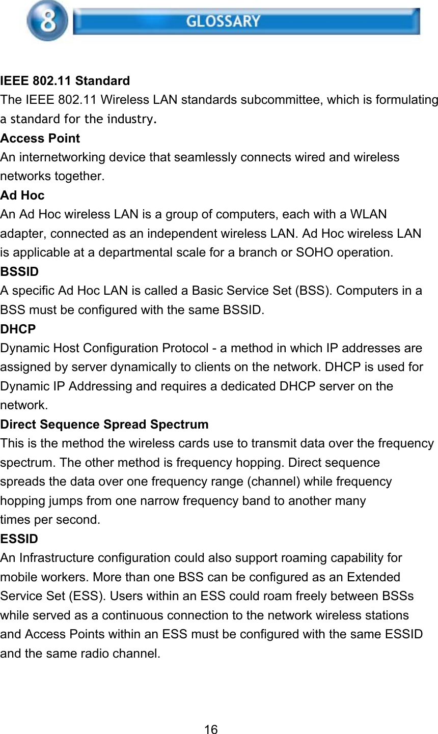     IEEE 802.11 Standard The IEEE 802.11 Wireless LAN standards subcommittee, which is formulating a standard for the industry. Access Point An internetworking device that seamlessly connects wired and wireless networks together. Ad Hoc An Ad Hoc wireless LAN is a group of computers, each with a WLAN adapter, connected as an independent wireless LAN. Ad Hoc wireless LAN is applicable at a departmental scale for a branch or SOHO operation. BSSID A specific Ad Hoc LAN is called a Basic Service Set (BSS). Computers in a BSS must be configured with the same BSSID. DHCP Dynamic Host Configuration Protocol - a method in which IP addresses are assigned by server dynamically to clients on the network. DHCP is used for Dynamic IP Addressing and requires a dedicated DHCP server on the network. Direct Sequence Spread Spectrum This is the method the wireless cards use to transmit data over the frequency spectrum. The other method is frequency hopping. Direct sequence spreads the data over one frequency range (channel) while frequency hopping jumps from one narrow frequency band to another many times per second. ESSID An Infrastructure configuration could also support roaming capability for mobile workers. More than one BSS can be configured as an Extended Service Set (ESS). Users within an ESS could roam freely between BSSs while served as a continuous connection to the network wireless stations and Access Points within an ESS must be configured with the same ESSID and the same radio channel.    16 