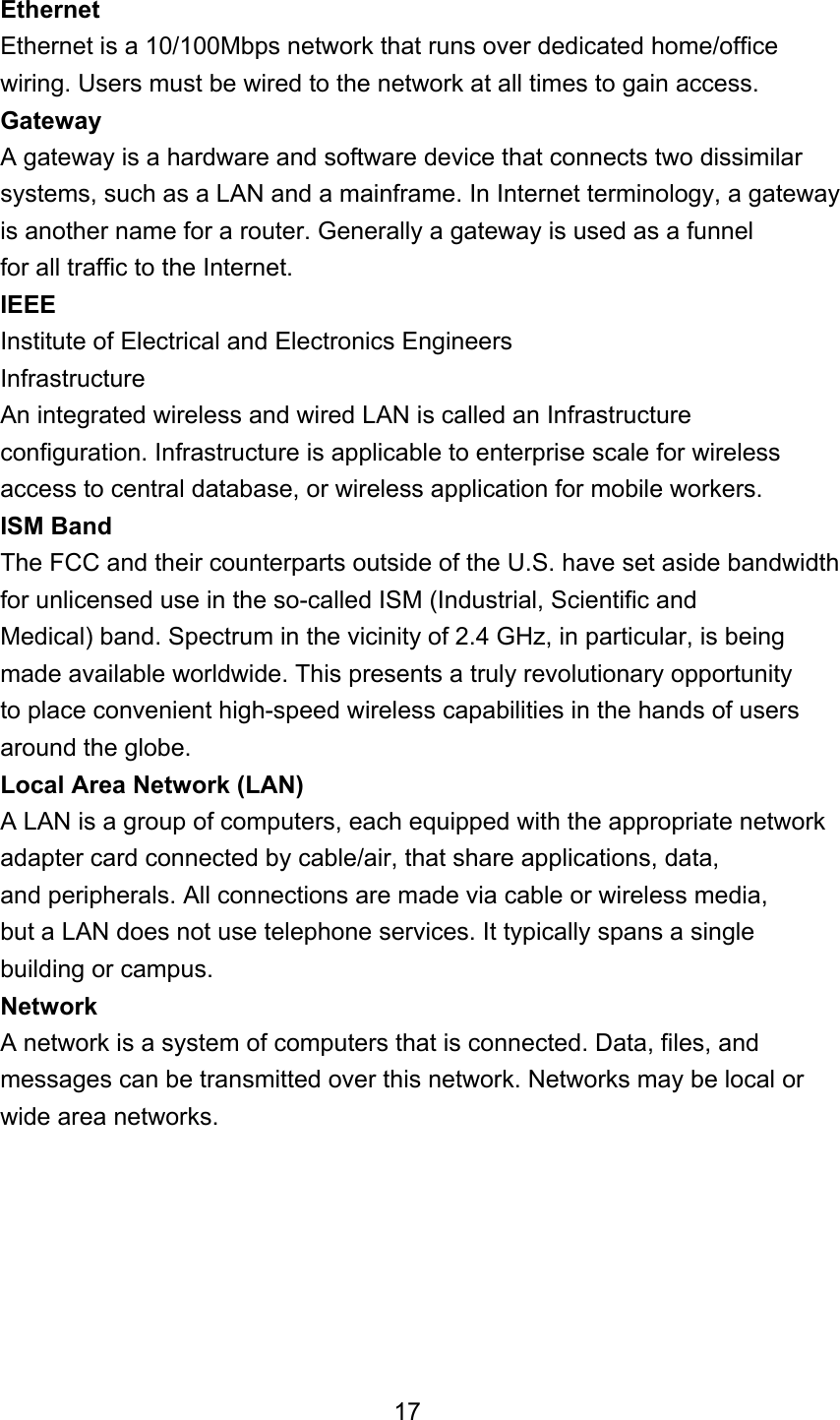 Ethernet Ethernet is a 10/100Mbps network that runs over dedicated home/office wiring. Users must be wired to the network at all times to gain access. Gateway A gateway is a hardware and software device that connects two dissimilar systems, such as a LAN and a mainframe. In Internet terminology, a gateway is another name for a router. Generally a gateway is used as a funnel for all traffic to the Internet. IEEE Institute of Electrical and Electronics Engineers Infrastructure An integrated wireless and wired LAN is called an Infrastructure configuration. Infrastructure is applicable to enterprise scale for wireless access to central database, or wireless application for mobile workers. ISM Band The FCC and their counterparts outside of the U.S. have set aside bandwidth for unlicensed use in the so-called ISM (Industrial, Scientific and Medical) band. Spectrum in the vicinity of 2.4 GHz, in particular, is being made available worldwide. This presents a truly revolutionary opportunity to place convenient high-speed wireless capabilities in the hands of users around the globe. Local Area Network (LAN) A LAN is a group of computers, each equipped with the appropriate network adapter card connected by cable/air, that share applications, data, and peripherals. All connections are made via cable or wireless media, but a LAN does not use telephone services. It typically spans a single building or campus. Network A network is a system of computers that is connected. Data, files, and messages can be transmitted over this network. Networks may be local or wide area networks.        17 