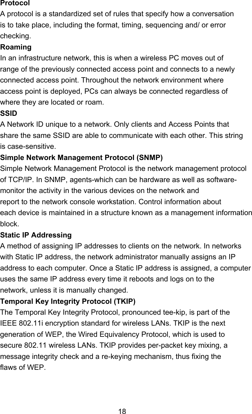 Protocol A protocol is a standardized set of rules that specify how a conversation is to take place, including the format, timing, sequencing and/ or error checking. Roaming In an infrastructure network, this is when a wireless PC moves out of range of the previously connected access point and connects to a newly connected access point. Throughout the network environment where access point is deployed, PCs can always be connected regardless of where they are located or roam. SSID A Network ID unique to a network. Only clients and Access Points that share the same SSID are able to communicate with each other. This string is case-sensitive. Simple Network Management Protocol (SNMP) Simple Network Management Protocol is the network management protocol of TCP/IP. In SNMP, agents-which can be hardware as well as software- monitor the activity in the various devices on the network and report to the network console workstation. Control information about each device is maintained in a structure known as a management information block. Static IP Addressing A method of assigning IP addresses to clients on the network. In networks with Static IP address, the network administrator manually assigns an IP address to each computer. Once a Static IP address is assigned, a computer uses the same IP address every time it reboots and logs on to the network, unless it is manually changed. Temporal Key Integrity Protocol (TKIP) The Temporal Key Integrity Protocol, pronounced tee-kip, is part of the IEEE 802.11i encryption standard for wireless LANs. TKIP is the next generation of WEP, the Wired Equivalency Protocol, which is used to secure 802.11 wireless LANs. TKIP provides per-packet key mixing, a message integrity check and a re-keying mechanism, thus fixing the flaws of WEP.    18 