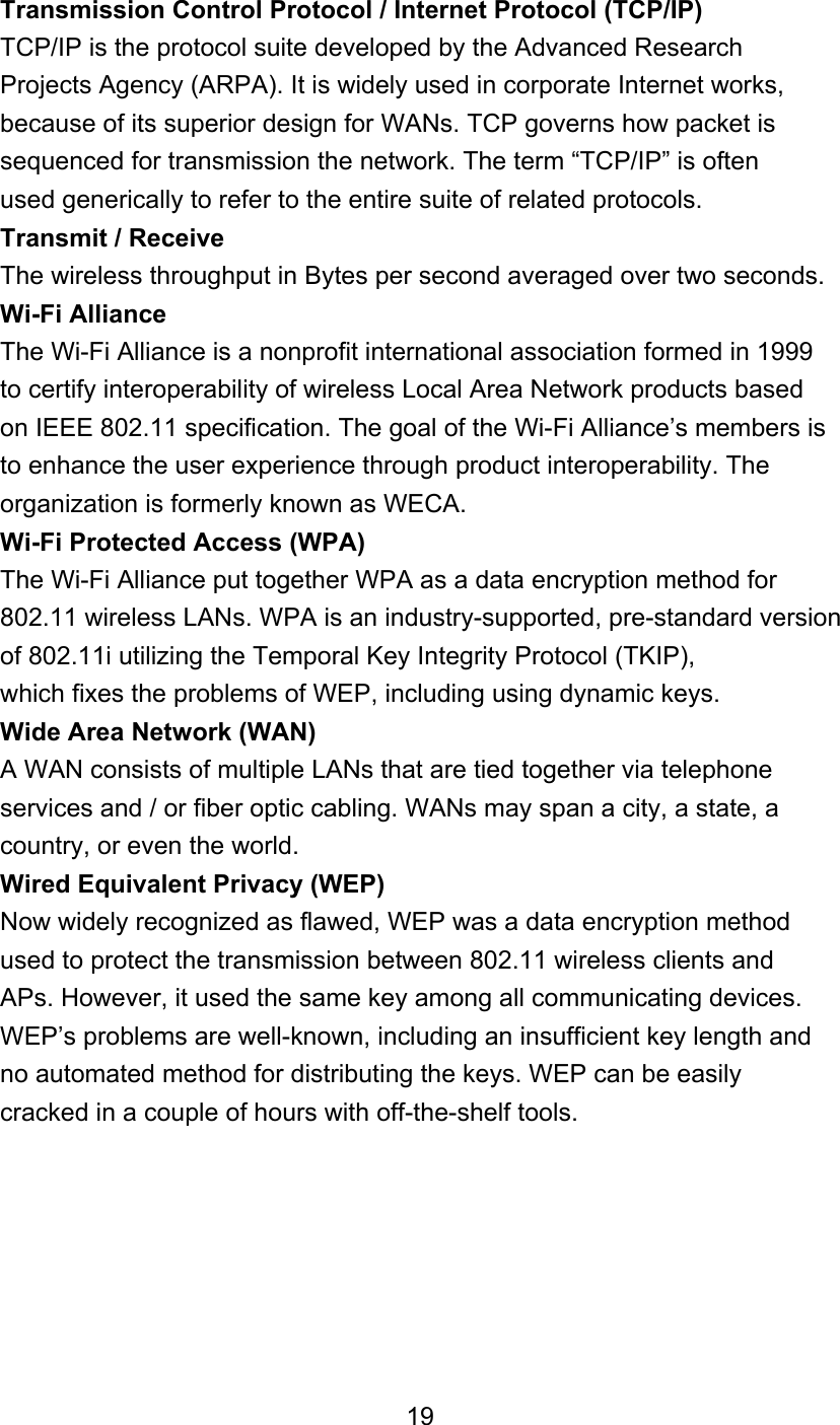  Transmission Control Protocol / Internet Protocol (TCP/IP) TCP/IP is the protocol suite developed by the Advanced Research Projects Agency (ARPA). It is widely used in corporate Internet works, because of its superior design for WANs. TCP governs how packet is sequenced for transmission the network. The term “TCP/IP” is often used generically to refer to the entire suite of related protocols. Transmit / Receive The wireless throughput in Bytes per second averaged over two seconds. Wi-Fi Alliance The Wi-Fi Alliance is a nonprofit international association formed in 1999 to certify interoperability of wireless Local Area Network products based on IEEE 802.11 specification. The goal of the Wi-Fi Alliance’s members is to enhance the user experience through product interoperability. The organization is formerly known as WECA. Wi-Fi Protected Access (WPA) The Wi-Fi Alliance put together WPA as a data encryption method for 802.11 wireless LANs. WPA is an industry-supported, pre-standard version of 802.11i utilizing the Temporal Key Integrity Protocol (TKIP), which fixes the problems of WEP, including using dynamic keys. Wide Area Network (WAN) A WAN consists of multiple LANs that are tied together via telephone services and / or fiber optic cabling. WANs may span a city, a state, a country, or even the world. Wired Equivalent Privacy (WEP) Now widely recognized as flawed, WEP was a data encryption method used to protect the transmission between 802.11 wireless clients and APs. However, it used the same key among all communicating devices. WEP’s problems are well-known, including an insufficient key length and no automated method for distributing the keys. WEP can be easily cracked in a couple of hours with off-the-shelf tools.        19 