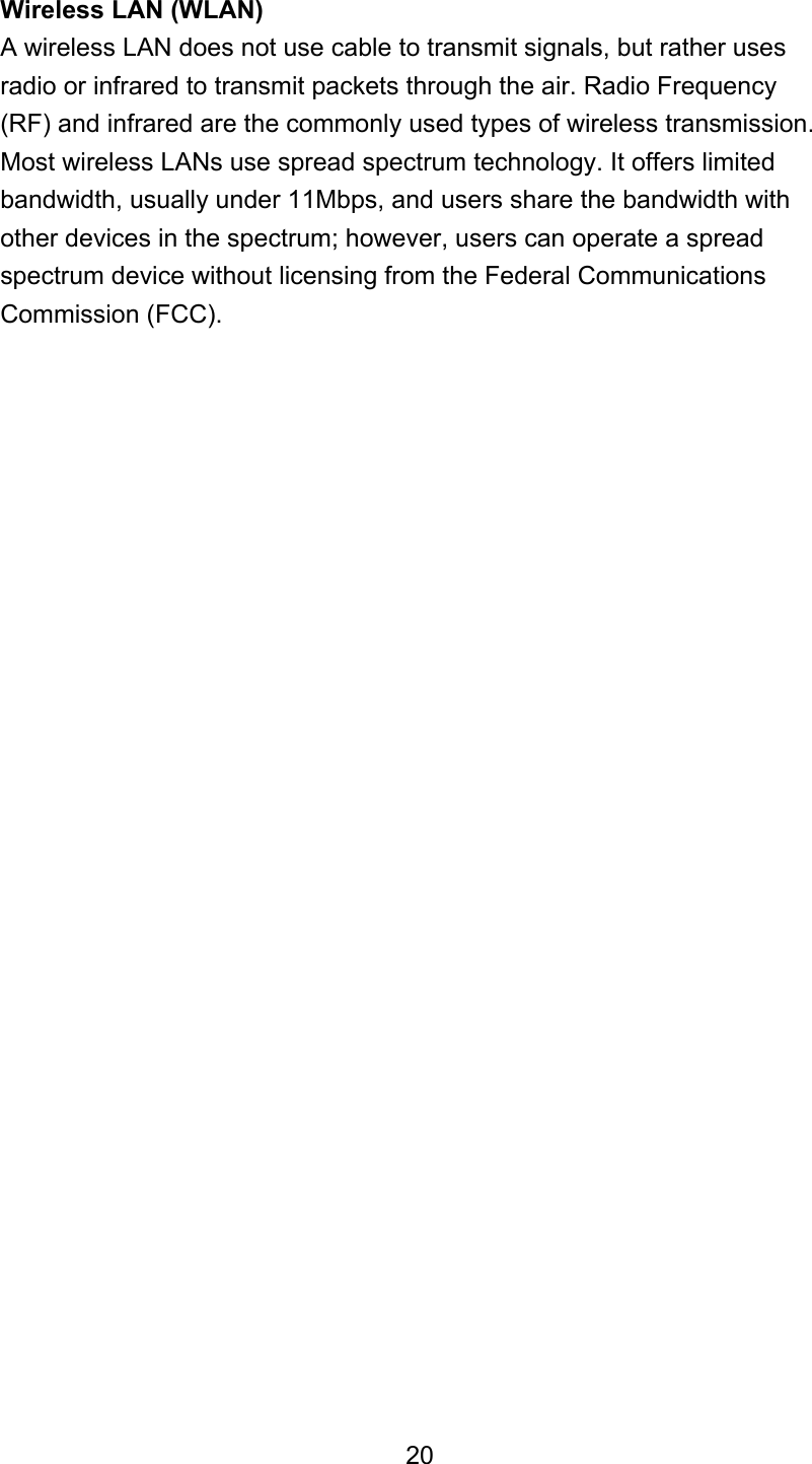 Wireless LAN (WLAN) A wireless LAN does not use cable to transmit signals, but rather uses radio or infrared to transmit packets through the air. Radio Frequency (RF) and infrared are the commonly used types of wireless transmission. Most wireless LANs use spread spectrum technology. It offers limited bandwidth, usually under 11Mbps, and users share the bandwidth with other devices in the spectrum; however, users can operate a spread spectrum device without licensing from the Federal Communications Commission (FCC).                              20 