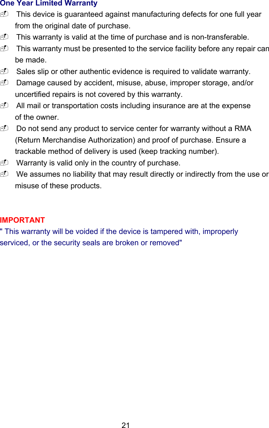 One Year Limited Warranty  This device is guaranteed against manufacturing defects for one full year from the original date of purchase.  This warranty is valid at the time of purchase and is non-transferable.  This warranty must be presented to the service facility before any repair can be made.  Sales slip or other authentic evidence is required to validate warranty.  Damage caused by accident, misuse, abuse, improper storage, and/or uncertified repairs is not covered by this warranty.  All mail or transportation costs including insurance are at the expense of the owner.  Do not send any product to service center for warranty without a RMA (Return Merchandise Authorization) and proof of purchase. Ensure a trackable method of delivery is used (keep tracking number).  Warranty is valid only in the country of purchase.  We assumes no liability that may result directly or indirectly from the use or misuse of these products.   IMPORTANT &quot; This warranty will be voided if the device is tampered with, improperly serviced, or the security seals are broken or removed&quot;                21  