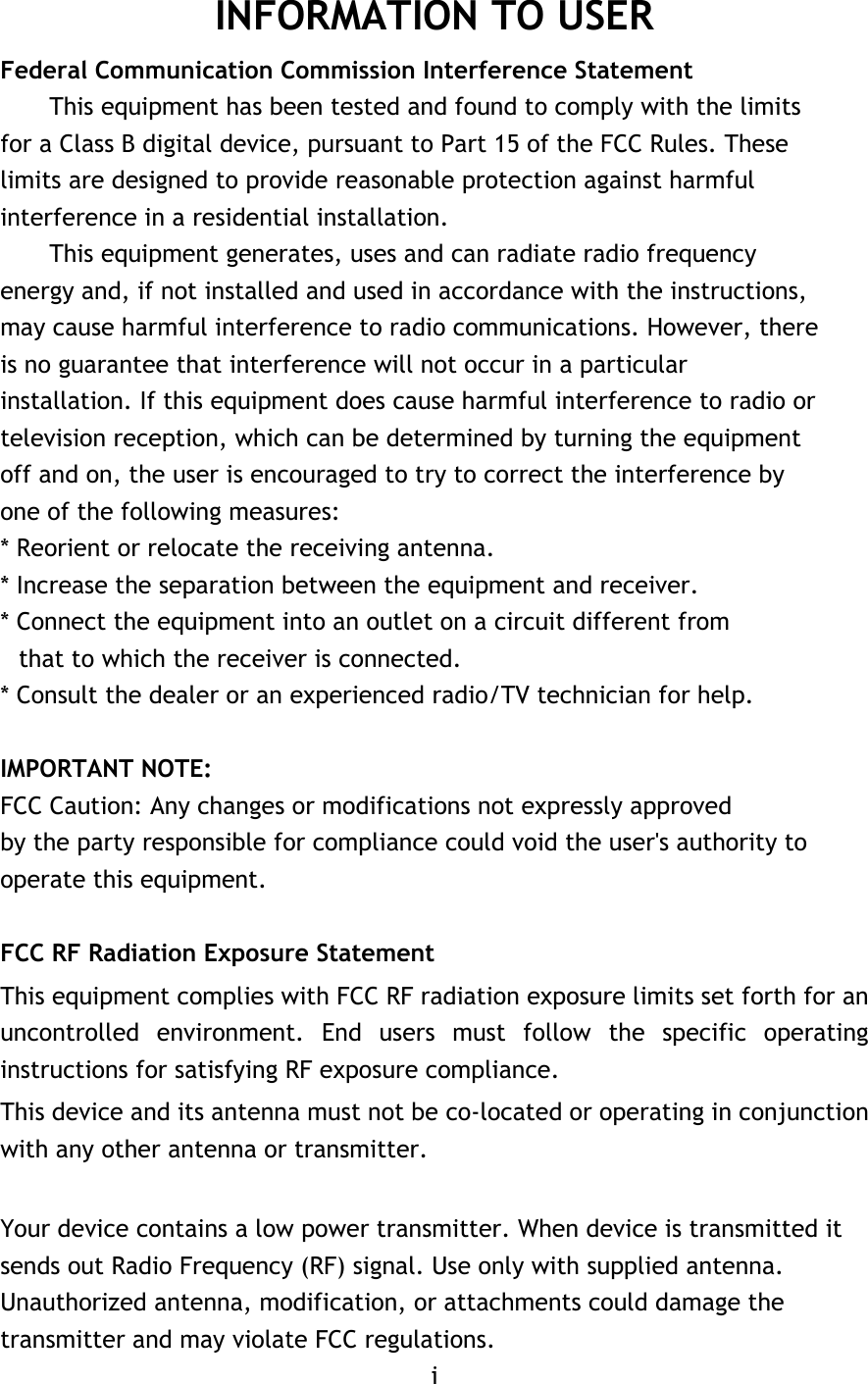 INFORMATION TO USER Federal Communication Commission Interference Statement This equipment has been tested and found to comply with the limits for a Class B digital device, pursuant to Part 15 of the FCC Rules. These limits are designed to provide reasonable protection against harmful interference in a residential installation. This equipment generates, uses and can radiate radio frequency energy and, if not installed and used in accordance with the instructions, may cause harmful interference to radio communications. However, there is no guarantee that interference will not occur in a particular installation. If this equipment does cause harmful interference to radio or television reception, which can be determined by turning the equipment off and on, the user is encouraged to try to correct the interference by one of the following measures: * Reorient or relocate the receiving antenna. * Increase the separation between the equipment and receiver. * Connect the equipment into an outlet on a circuit different from that to which the receiver is connected. * Consult the dealer or an experienced radio/TV technician for help.  IMPORTANT NOTE: FCC Caution: Any changes or modifications not expressly approved by the party responsible for compliance could void the user&apos;s authority to operate this equipment.  FCC RF Radiation Exposure Statement This equipment complies with FCC RF radiation exposure limits set forth for an uncontrolled environment. End users must follow the specific operating instructions for satisfying RF exposure compliance. This device and its antenna must not be co-located or operating in conjunction with any other antenna or transmitter.  Your device contains a low power transmitter. When device is transmitted it sends out Radio Frequency (RF) signal. Use only with supplied antenna. Unauthorized antenna, modification, or attachments could damage the transmitter and may violate FCC regulations. i 