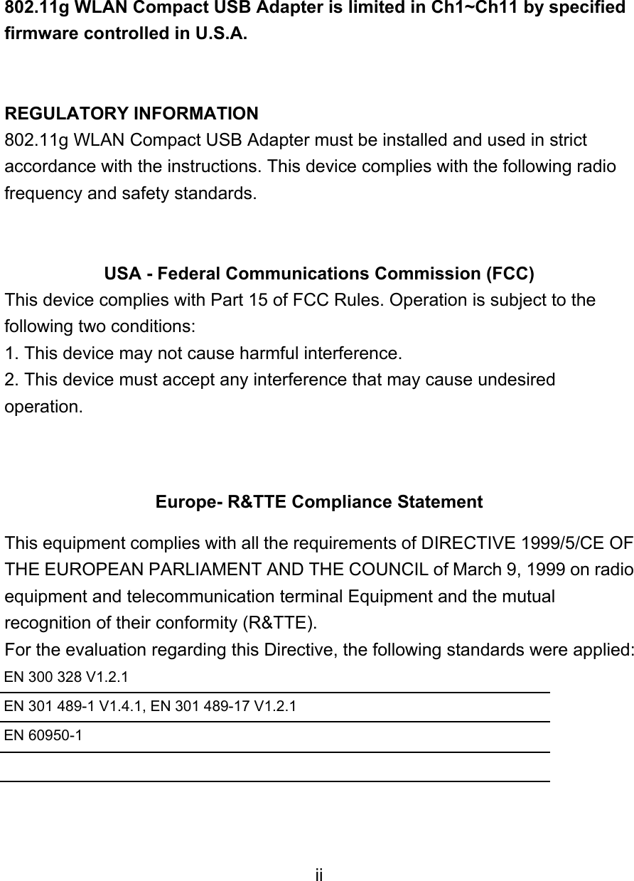   802.11g WLAN Compact USB Adapter is limited in Ch1~Ch11 by specified firmware controlled in U.S.A.   REGULATORY INFORMATION 802.11g WLAN Compact USB Adapter must be installed and used in strict accordance with the instructions. This device complies with the following radio frequency and safety standards.   USA - Federal Communications Commission (FCC) This device complies with Part 15 of FCC Rules. Operation is subject to the following two conditions: 1. This device may not cause harmful interference. 2. This device must accept any interference that may cause undesired operation.   Europe- R&amp;TTE Compliance Statement This equipment complies with all the requirements of DIRECTIVE 1999/5/CE OF THE EUROPEAN PARLIAMENT AND THE COUNCIL of March 9, 1999 on radio equipment and telecommunication terminal Equipment and the mutual recognition of their conformity (R&amp;TTE). For the evaluation regarding this Directive, the following standards were applied: EN 300 328 V1.2.1     EN 301 489-1 V1.4.1, EN 301 489-17 V1.2.1     EN 60950-1     ii 