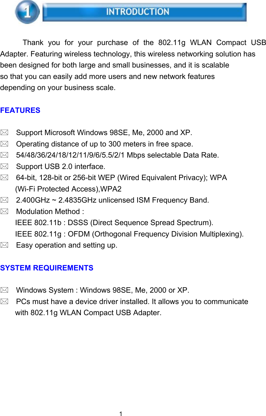      Thank you for your purchase of the 802.11g WLAN Compact USB Adapter. Featuring wireless technology, this wireless networking solution has been designed for both large and small businesses, and it is scalable so that you can easily add more users and new network features depending on your business scale.  FEATURES   Support Microsoft Windows 98SE, Me, 2000 and XP.  Operating distance of up to 300 meters in free space.  54/48/36/24/18/12/11/9/6/5.5/2/1 Mbps selectable Data Rate.  Support USB 2.0 interface.  64-bit, 128-bit or 256-bit WEP (Wired Equivalent Privacy); WPA (Wi-Fi Protected Access),WPA2  2.400GHz ~ 2.4835GHz unlicensed ISM Frequency Band.  Modulation Method : IEEE 802.11b : DSSS (Direct Sequence Spread Spectrum). IEEE 802.11g : OFDM (Orthogonal Frequency Division Multiplexing).  Easy operation and setting up.  SYSTEM REQUIREMENTS   Windows System : Windows 98SE, Me, 2000 or XP.  PCs must have a device driver installed. It allows you to communicate with 802.11g WLAN Compact USB Adapter.         1 