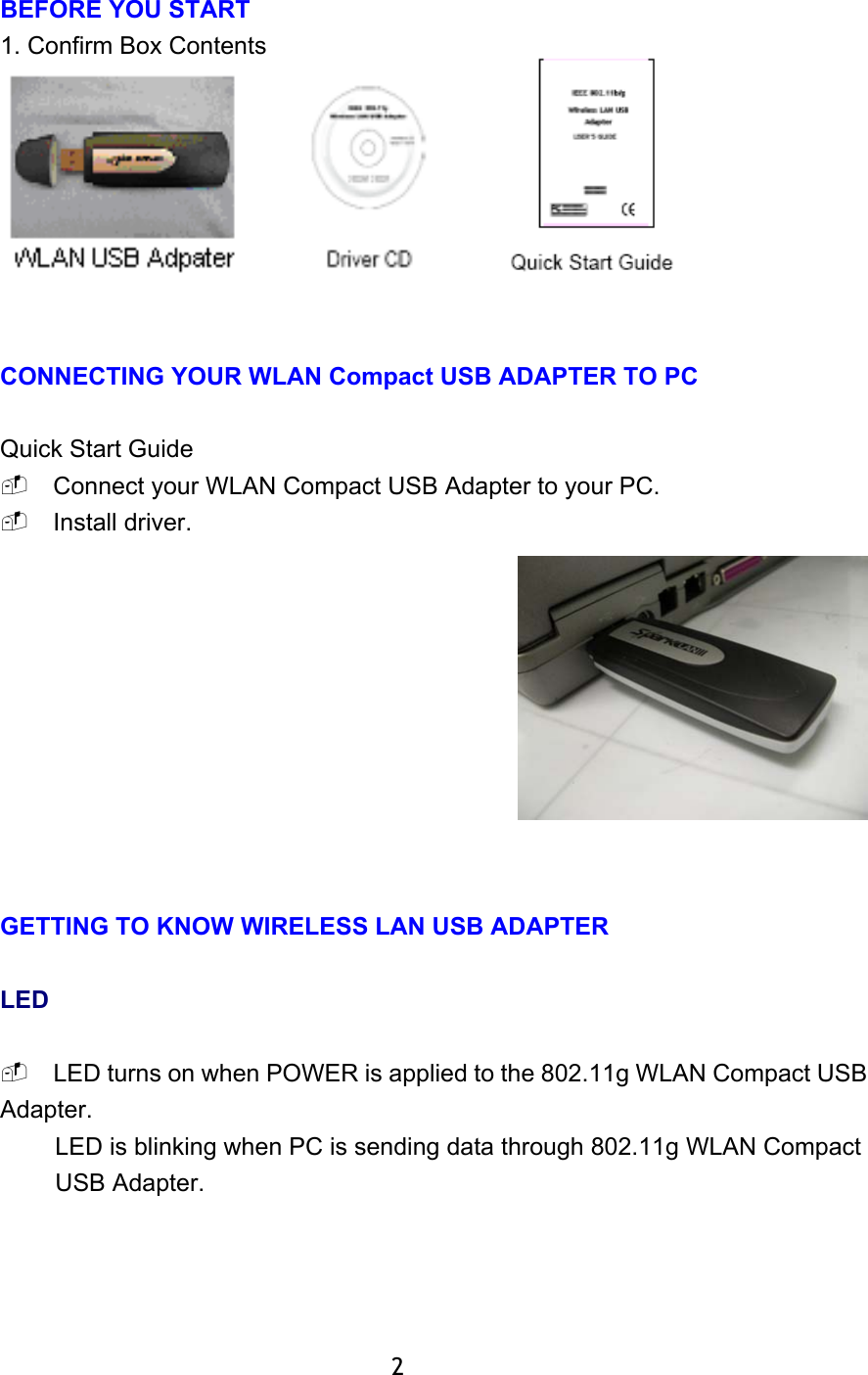  BEFORE YOU START 1. Confirm Box Contents    CONNECTING YOUR WLAN Compact USB ADAPTER TO PC  Quick Start Guide  Connect your WLAN Compact USB Adapter to your PC.  Install driver.      GETTING TO KNOW WIRELESS LAN USB ADAPTER  LED   LED turns on when POWER is applied to the 802.11g WLAN Compact USB Adapter. LED is blinking when PC is sending data through 802.11g WLAN Compact USB Adapter.             2 