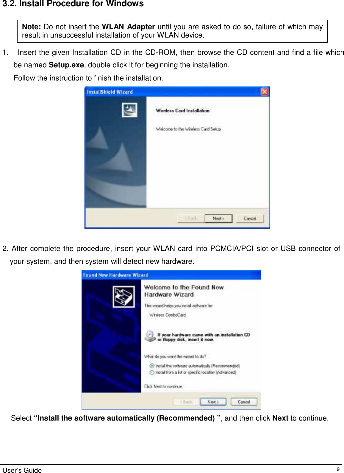 3.2. Install Procedure for Windows   Note: Do not insert the WLAN Adapter until you are asked to do so, failure of which may result in unsuccessful installation of your WLAN device.   1.    Insert the given Installation CD in the CD-ROM, then browse the CD content and find a file which  be named Setup.exe, double click it for beginning the installation. Follow the instruction to finish the installation.    2. After complete the procedure, insert your WLAN card into PCMCIA/PCI slot or USB connector of your system, and then system will detect new hardware.   Select “Install the software automatically (Recommended) ”, and then click Next to continue.        User’s Guide 9 