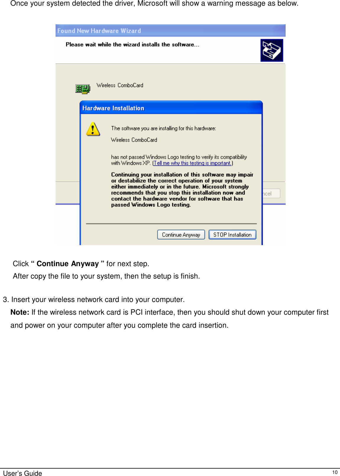 Once your system detected the driver, Microsoft will show a warning message as below.       Click “ Continue Anyway ” for next step.  After copy the file to your system, then the setup is finish.   3. Insert your wireless network card into your computer.  Note: If the wireless network card is PCI interface, then you should shut down your computer first and power on your computer after you complete the card insertion.                       User’s Guide 10 