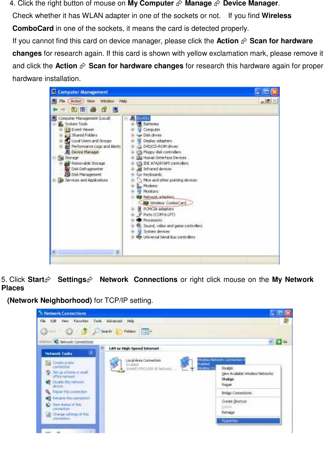 4. Click the right button of mouse on My Computer  Manage  Device Manager. Check whether it has WLAN adapter in one of the sockets or not.    If you find Wireless ComboCard in one of the sockets, it means the card is detected properly. If you cannot find this card on device manager, please click the Action  Scan for hardware  changes for research again. If this card is shown with yellow exclamation mark, please remove it and click the Action  Scan for hardware changes for research this hardware again for proper hardware installation.    5. Click Start   Settings   Network   Connections or right click mouse on the My Network   Places  (Network Neighborhood) for TCP/IP setting.         