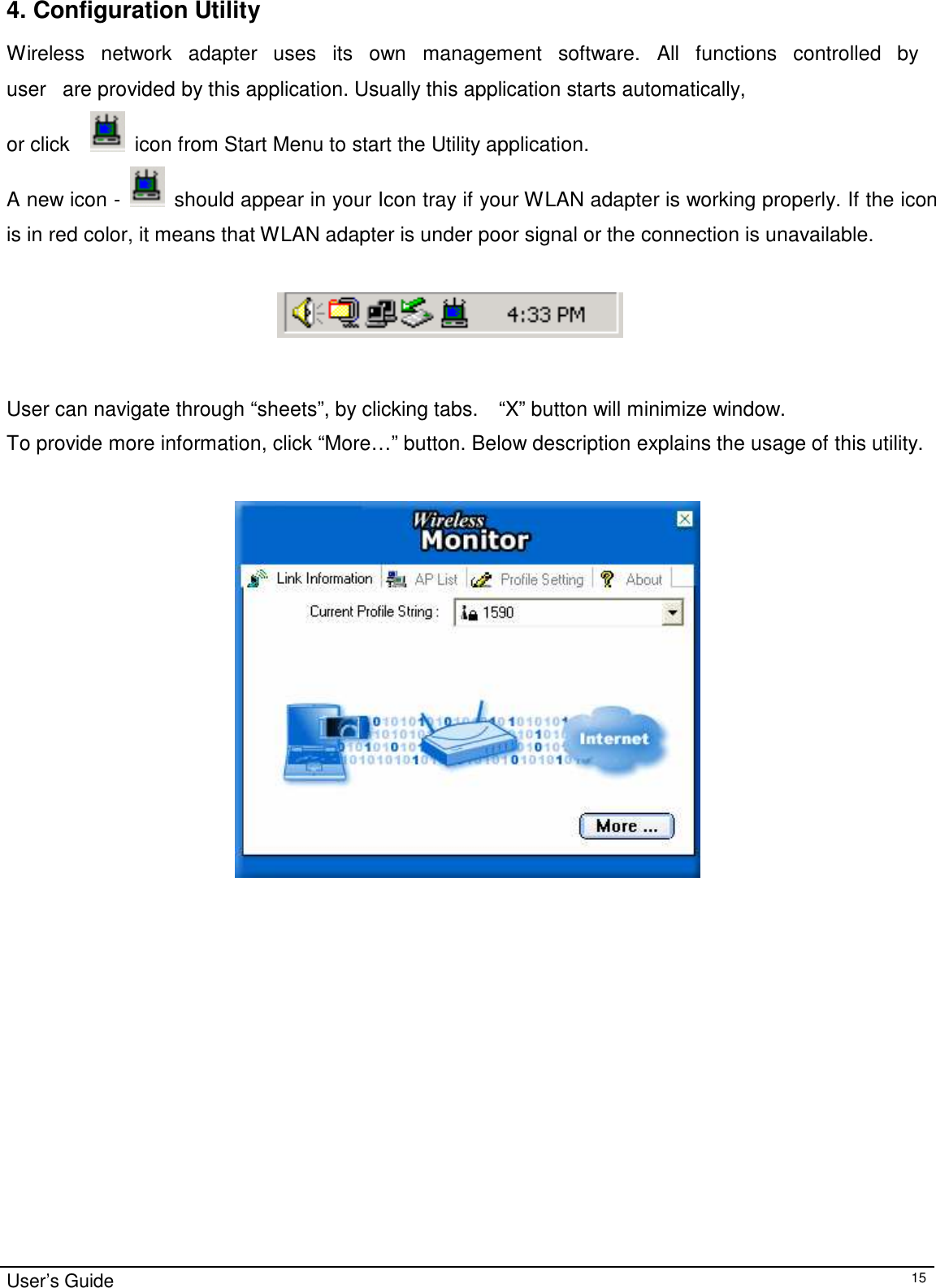 4. Configuration Utility  Wireless   network   adapter   uses   its   own   management   software.   All   functions   controlled   by   user   are provided by this application. Usually this application starts automatically, or click     icon from Start Menu to start the Utility application.  A new icon -   should appear in your Icon tray if your WLAN adapter is working properly. If the icon  is in red color, it means that WLAN adapter is under poor signal or the connection is unavailable.         User can navigate through “sheets”, by clicking tabs.    “X” button will minimize window.  To provide more information, click “More…” button. Below description explains the usage of this utility.                            User’s Guide 15 