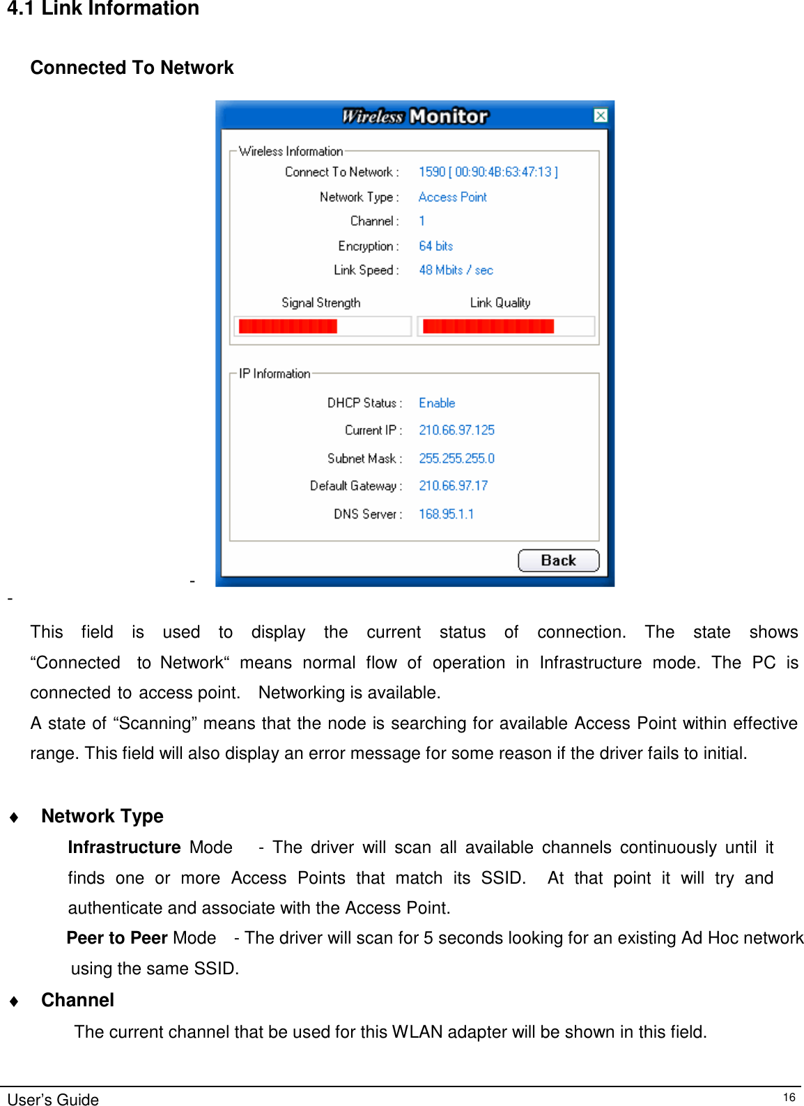 4.1 Link Information    Connected To Network                                   - -  This    field    is    used    to    display    the    current    status    of    connection.    The    state    shows   “Connected    to  Network“  means  normal  flow  of  operation  in  Infrastructure  mode.  The  PC  is connected to access point.    Networking is available. A state of “Scanning” means that the node is searching for available Access Point within effective range. This field will also display an error message for some reason if the driver fails to initial.   ♦ Network Type  Infrastructure  Mode      -  The  driver  will  scan  all  available  channels  continuously  until  it finds  one  or  more  Access  Points  that  match  its  SSID.    At  that  point  it  will  try  and authenticate and associate with the Access Point. Peer to Peer Mode    - The driver will scan for 5 seconds looking for an existing Ad Hoc network  using the same SSID.  ♦ Channel  The current channel that be used for this WLAN adapter will be shown in this field.    User’s Guide 16 