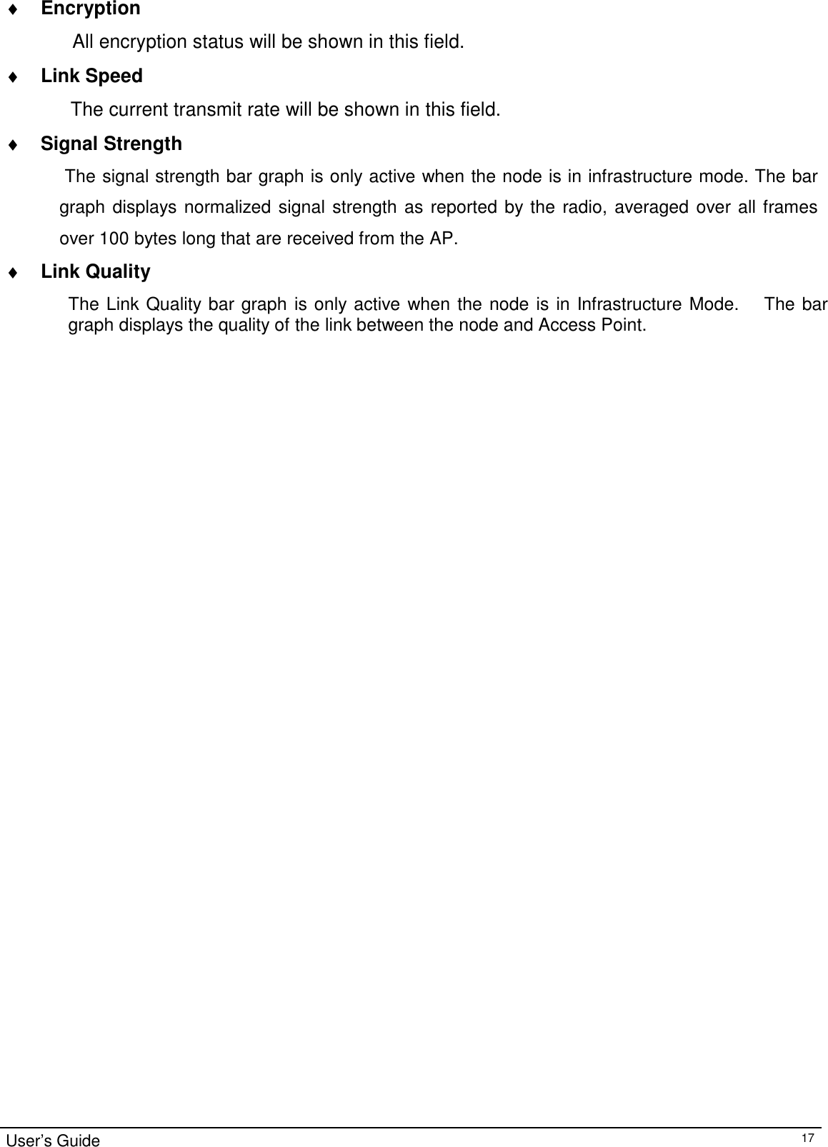 ♦ Encryption  All encryption status will be shown in this field.  ♦ Link Speed  The current transmit rate will be shown in this field.  ♦ Signal Strength  The signal strength bar graph is only active when the node is in infrastructure mode. The bar graph displays normalized signal strength as reported by the radio, averaged over all frames over 100 bytes long that are received from the AP. ♦ Link Quality  The Link Quality bar graph is only active when the node is in Infrastructure Mode.     The bar graph displays the quality of the link between the node and Access Point.                                                       User’s Guide 17 