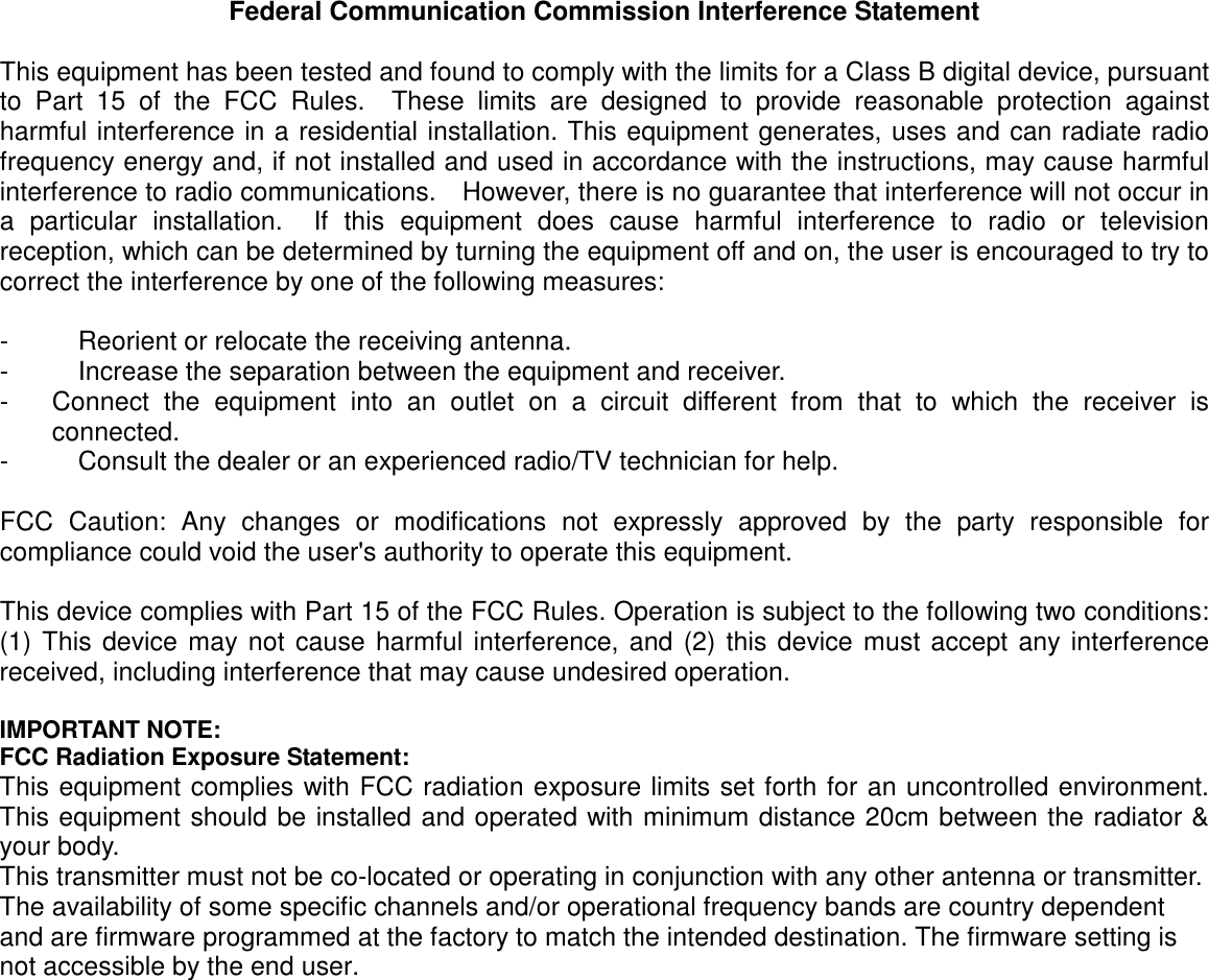 Federal Communication Commission Interference Statement  This equipment has been tested and found to comply with the limits for a Class B digital device, pursuant to  Part  15  of  the  FCC  Rules.    These  limits  are  designed  to  provide  reasonable  protection  against harmful interference in a residential installation. This equipment generates, uses and can radiate radio frequency energy and, if not installed and used in accordance with the instructions, may cause harmful interference to radio communications.    However, there is no guarantee that interference will not occur in a  particular  installation.    If  this  equipment  does  cause  harmful  interference  to  radio  or  television reception, which can be determined by turning the equipment off and on, the user is encouraged to try to correct the interference by one of the following measures:  -  Reorient or relocate the receiving antenna. -  Increase the separation between the equipment and receiver. -  Connect  the  equipment  into  an  outlet  on  a  circuit  different  from  that  to  which  the  receiver  is connected. -  Consult the dealer or an experienced radio/TV technician for help.  FCC  Caution:  Any  changes  or  modifications  not  expressly  approved  by  the  party  responsible  for compliance could void the user&apos;s authority to operate this equipment.  This device complies with Part 15 of the FCC Rules. Operation is subject to the following two conditions: (1) This device may not cause harmful interference, and (2) this device must accept any interference received, including interference that may cause undesired operation.  IMPORTANT NOTE: FCC Radiation Exposure Statement: This equipment complies with FCC radiation exposure limits set forth for an uncontrolled environment. This equipment should be installed and operated with minimum distance 20cm between the radiator &amp; your body. This transmitter must not be co-located or operating in conjunction with any other antenna or transmitter. The availability of some specific channels and/or operational frequency bands are country dependent and are firmware programmed at the factory to match the intended destination. The firmware setting is not accessible by the end user. 