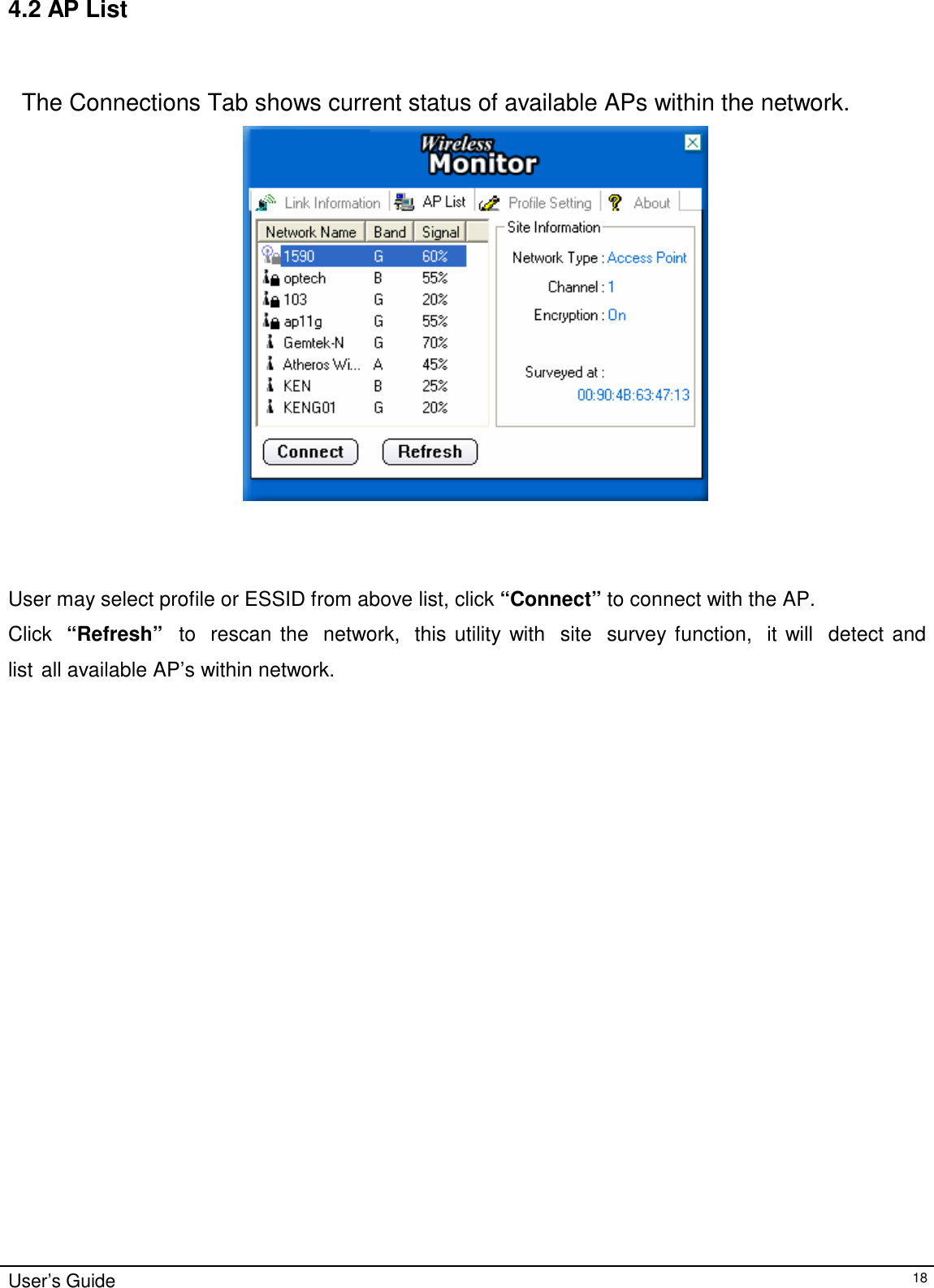 4.2 AP List     The Connections Tab shows current status of available APs within the network.        User may select profile or ESSID from above list, click “Connect” to connect with the AP.  Click   “Refresh”   to   rescan  the   network,   this utility with   site   survey function,   it will   detect and   list all available AP’s within network.                                   User’s Guide 18 