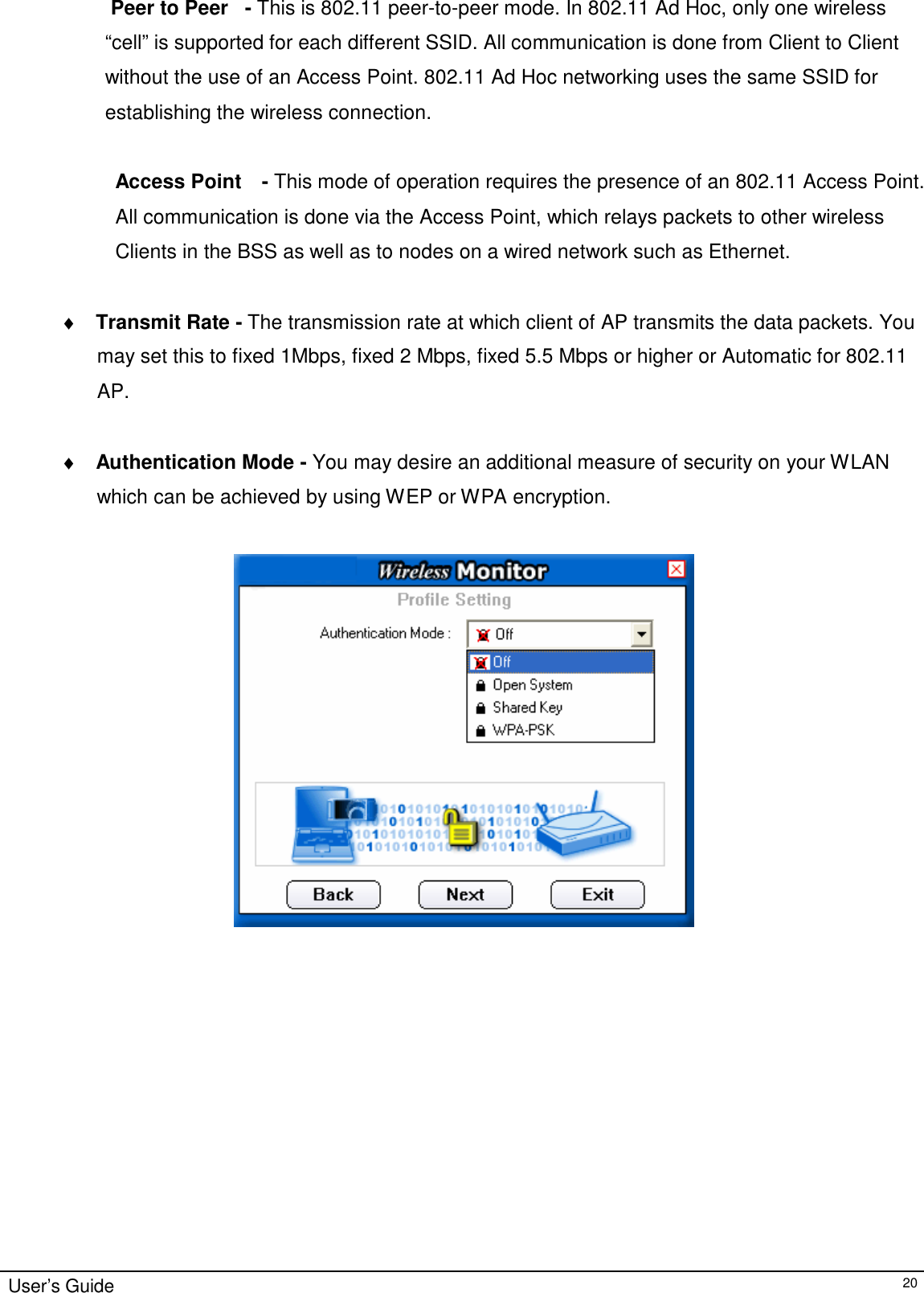 Peer to Peer  - This is 802.11 peer-to-peer mode. In 802.11 Ad Hoc, only one wireless  “cell” is supported for each different SSID. All communication is done from Client to Client without the use of an Access Point. 802.11 Ad Hoc networking uses the same SSID for establishing the wireless connection.   Access Point    - This mode of operation requires the presence of an 802.11 Access Point.  All communication is done via the Access Point, which relays packets to other wireless  Clients in the BSS as well as to nodes on a wired network such as Ethernet.    ♦ Transmit Rate - The transmission rate at which client of AP transmits the data packets. You may set this to fixed 1Mbps, fixed 2 Mbps, fixed 5.5 Mbps or higher or Automatic for 802.11 AP.    ♦ Authentication Mode - You may desire an additional measure of security on your WLAN  which can be achieved by using WEP or WPA encryption.                          User’s Guide 20 